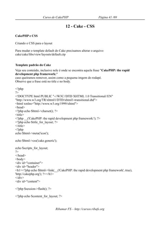 Curso de CakePHP                         Página 41 /69

                                      12 - Cake - CSS

CakePHP e CSS

Criando o CSS para o layout

Para mudar o template default do Cake precisamos alterar o arquivo:
cake/cake/libs/view/layouts/default.ctp


Template padrão do Cake
Veja seu conteúdo, inclusive nele é onde se encontra aquela frase "CakePHP: the rapid
development php framework:"
caso queiramos remover, assim como a pequena imgem do rodapé.
Observe que a frase está no title e no body.

<?php
?>
<!DOCTYPE html PUBLIC "-//W3C//DTD XHTML 1.0 Transitional//EN"
"http://www.w3.org/TR/xhtml1/DTD/xhtml1-transitional.dtd">
<html xmlns="http://www.w3.org/1999/xhtml">
<head>
<?php echo $html->charset(); ?>
<title>
<?php __('CakePHP: the rapid development php framework:'); ?>
<?php echo $title_for_layout; ?>
</title>
<?php
echo $html->meta('icon');

echo $html->css('cake.generic');

echo $scripts_for_layout;
?>
</head>
<body>
<div id="container">
<div id="header">
<h1><?php echo $html->link(__('CakePHP: the rapid development php framework', true),
'http://cakephp.org'); ?></h1>
</div>
<div id="content">

<?php $session->flash(); ?>

<?php echo $content_for_layout; ?>


                              Ribamar FS – http://cursos.ribafs.org
 