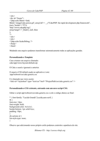 Curso de CakePHP                            Página 42 /69

</div>
<div id="footer">
<?php echo $html->link(
$html->image('cake.power.gif', array('alt'=> __("CakePHP: the rapid development php framework",
true), 'border'=>"0")),
'http://www.cakephp.org/',
array('target'=>'_blank'), null, false
);
?>
</div>
</div>
<?php echo $cakeDebug; ?>
</body>
</html>

Mudando este arquivo podemos transformar automaticamente todas as aplicações geradas.


Personalizando o Template
Caso criemos um arquivo chamado:
cake/app/views/layouts/default.ctp

O Cake o usará e ignorará o anterior.

O arquivo CSS default usado no aplicativo é este:
/app/webroot/css/cake.generic.css

E é chamado nas views assim:
<link rel="stylesheet" type="text/css" href="/ProjectPath/css/cake.generic.css" />


Personalizando o CSS existente, entrando com um novo script CSS:

Editar o script app/webroot/css/cake.generic.css e cole o código abaixo ao final:

* { font-family: "Lucida Grande",Lucida,sans-serif; }
th {
font-size: 14px;
font-weight: bold;
background-color: #e1e1e1;
border-bottom: 1px solid #ccc;
padding: 10px;
}
div.actions ul {
list-style-type: none;
}

Observe que adicionando nosso próprio estilo podemos controlar a aparência do site.

                               Ribamar FS – http://cursos.ribafs.org
 