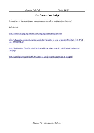 Curso de CakePHP                           Página 44 /69

                                  13 - Cake - JavaScript

Os arquivos .js (Javascript) caso existam devem ser salvos no diretório webroot/js/


Referências:


http://bakery.cakephp.org/articles/view/toggling-items-with-javascript


http://debuggable.com/posts/passing-controller-variables-to-your-javascript:48b4f0c6-c718-47b2-
bca1-05794834cda3


http://netunno.com/2009/08/incluir-arquivos-javascript-e-css-pela-view-de-um-conteudo-no-
cakephp/


http://ryan.ifupdown.com/2009/08/22/how-to-use-javascript-codeblock-in-cakephp/




                               Ribamar FS – http://cursos.ribafs.org
 