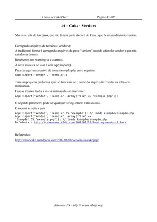 Curso de CakePHP                           Página 45 /69

                                    14 - Cake - Verdors

São os scripts de terceiros, que não fazem parte do core do Cake, que ficam no diretório verdors.


Carregando arquivos de terceiros (vendors):
A tradicional forma é carregando arquivos da pasta "verdors" usando a função vendor() que está
caindo em desuso.
Recebemos um warning se a usarmos.
A nova maneira de usar é com App:import().
Para carregar um arquivo de nome exemplo.php use o seguinte:
App::import('Vendor', 'exemplo');

Tem um pequeno problema aqui: só funciona se o nome do arquivo tiver todas as letras em
minúsculas.
Caso o arquivo tenha a inicial maiúsculas ao invés use:
App::import('Vendor', 'exemplo', array('file' => 'Exemplo.php'));

O segundo parâmetro pode ser qualquer string, exceto varia ou null.
O mesmo se aplica para:
App::import('Vendor', 'example'.DS.'example'); // loads example/example.php
App::import('Vendor', 'example', array('file' =>
'Example'.DS.'example.php')); // loads Example/example.php
Refeência - http://cakebaker.42dh.com/2008/03/26/loading-vendor-files/



Referências:
http://lemoncake.wordpress.com/2007/08/08/vendors-in-cakephp/




                               Ribamar FS – http://cursos.ribafs.org
 