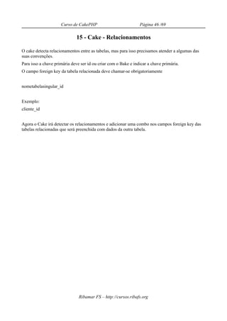 Curso de CakePHP                           Página 46 /69

                             15 - Cake - Relacionamentos

O cake detecta relacionamentos entre as tabelas, mas para isso precisamos atender a algumas das
suas convenções.
Para isso a chave primária deve ser id ou criar com o Bake e indicar a chave primária.
O campo foreign key da tabela relacionada deve chamar-se obrigatoriamente


nometabelasingular_id


Exemplo:
cliente_id


Agora o Cake irá detectar os relacionamentos e adicionar uma combo nos campos foreign key das
tabelas relacionadas que será preenchida com dados da outra tabela.




                               Ribamar FS – http://cursos.ribafs.org
 