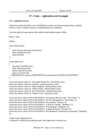 Curso de CakePHP                            Página 48 /69

                           17 - Cake – Aplicativos de Exemplo
17.1 - Aplicativo Livros

Aplicativo gerado pelo Bake com a finalidade de mostrar um relacionamento entre as tabelas
autores e livros e também mostrar o comportamento das validações.

Criar um aplicativo para apenas duas tabelas relacionadas usando o Bake

Banco - livro

tabelas

create table autores
(
    autor int auto_increment primary key,
    nome char(45) not null,
    email char(50)
);

create table livros
(
    isbn char(17) primary key,
    titulo char(45) not null,
    editora char(50) not null,
    autore_id int not null,
   FOREIGN KEY (autore_id) REFERENCES autores(autor) ON DELETE RESTRICT
);

insert into autores values (1, 'Alexandre Dumas Pai', 'alex@alex.com');
insert into autores values (2, 'Camões', 'camoes@camoes.com');
insert into autores values (3, 'Dante Alighieri', 'dante@dante.com');
insert into autores values (4, 'Albert Camus', 'albert@albert.com');
insert into autores values (5, 'Jean Paul Sartre', 'sartre@sartre.org');
insert into autores values (6, 'Augusto Cury', 'cury@cury.org');

insert into livros values ('978-0-470-03899-4', 'O Conde de Monte Cristo', 'Nova Data', 1);
insert into livros values ('978-0-470-03899-5', 'Os Três Mosqueteiros', 'Nova Data', 1);
insert into livros values ('978-0-470-03899-6', 'Os Lusíadas', 'Saraiva', 2);
insert into livros values ('978-0-470-03899-7', 'A Divina Comédia', 'Moderna', 3);
insert into livros values ('978-0-470-03899-8', 'O Estrangeiro', 'Moderna', 4);
insert into livros values ('979-0-470-03899-4', 'A Idade da Razão', 'Novatec', 5);
insert into livros values ('976-0-470-03899-4', 'Pais Brilhantes, Professores Fascinantes', 'Eldorado',
6);

Copiar a pasta app para livro.
Configurar a webroot/index.php para que vários app usem o mesmo core.


                                Ribamar FS – http://cursos.ribafs.org
 