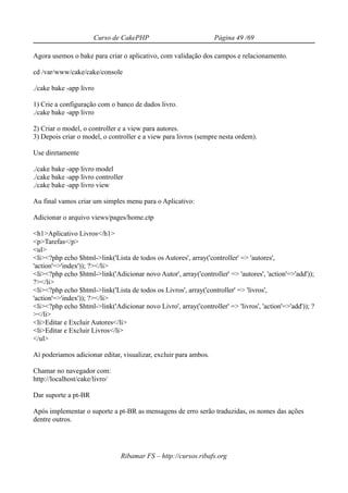 Curso de CakePHP                            Página 49 /69

Agora usemos o bake para criar o aplicativo, com validação dos campos e relacionamento.

cd /var/www/cake/cake/console

./cake bake -app livro

1) Crie a configuração com o banco de dados livro.
./cake bake -app livro

2) Criar o model, o controller e a view para autores.
3) Depois criar o model, o controller e a view para livros (sempre nesta ordem).

Use diretamente

./cake bake -app livro model
./cake bake -app livro controller
./cake bake -app livro view

Au final vamos criar um simples menu para o Aplicativo:

Adicionar o arquivo views/pages/home.ctp

<h1>Aplicativo Livros</h1>
<p>Tarefas</p>
<ul>
<li><?php echo $html->link('Lista de todos os Autores', array('controller' => 'autores',
'action'=>'index')); ?></li>
<li><?php echo $html->link('Adicionar novo Autor', array('controller' => 'autores', 'action'=>'add'));
?></li>
<li><?php echo $html->link('Lista de todos os Livros', array('controller' => 'livros',
'action'=>'index')); ?></li>
<li><?php echo $html->link('Adicionar novo Livro', array('controller' => 'livros', 'action'=>'add')); ?
></li>
<li>Editar e Excluir Autores</li>
<li>Editar e Excluir Livros</li>
</ul>

Aí poderiamos adicionar editar, visualizar, excluir para ambos.

Chamar no navegador com:
http://localhost/cake/livro/

Dar suporte a pt-BR

Após implementar o suporte a pt-BR as mensagens de erro serão traduzidas, os nomes das ações
dentre outros.




                                Ribamar FS – http://cursos.ribafs.org
 