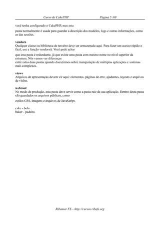Curso de CakePHP                           Página 5 /69

você tenha configurado o CakePHP, mas esta
pasta normalmente é usada para guardar a descrição dos modelos, logs e outras informações, como
as das sessões.

vendors
Qualquer classe ou biblioteca de terceiro deve ser armazenada aqui. Para fazer um acesso rápido e
fácil, use a função vendors(). Você pode achar
que esta pasta é redundante, já que existe uma pasta com mesmo nome no nível superior da
estrutura. Nós vamos ver diferenças
entre estas duas pastas quando discutirmos sobre manipulação de múltiplas aplicações e sistemas
mais complexos.

views
Arquivos de apresentação devem vir aqui: elementos, páginas de erro, ajudantes, layouts e arquivos
de visões.

webroot
No modo de produção, esta pasta deve servir como a pasta raiz da sua aplicação. Dentro desta pasta
são guardados os arquivos públicos, como
estilos CSS, imagens e arquivos de JavaScript.

cake - bolo
baker - padeiro




                              Ribamar FS – http://cursos.ribafs.org
 