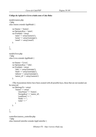 Curso de CakePHP                          Página 50 /69

Código do Aplicativo Livro criado com o Cake Bake

models/autore.php
<?php
class Autore extends AppModel {

     var $name = 'Autore';
     var $primaryKey = 'autor';
     var $validate = array(
         'autor' => array('numeric'),
         'nome' => array('notempty'),
         'email' => array('email')
     );

}
?>

models/livro.php
<?php
class Livro extends AppModel {

     var $name = 'Livro';
     var $primaryKey = 'isbn';
     var $validate = array(
         'isbn' => array('notempty'),
         'titulo' => array('notempty'),
         'editora' => array('notempty'),
         'autore_id' => array('numeric')
     );

    //The Associations below have been created with all possible keys, those that are not needed can
be removed
    var $belongsTo = array(
        'Autore' => array(
            'className' => 'Autore',
            'foreignKey' => 'autore_id',
            'conditions' => '',
            'fields' => '',
            'order' => ''
        )
    );

}
?>

controllers/autores_controller.php
<?php
class AutoresController extends AppController {

                                 Ribamar FS – http://cursos.ribafs.org
 