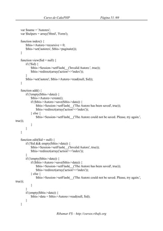 Curso de CakePHP                              Página 51 /69


   var $name = 'Autores';
   var $helpers = array('Html', 'Form');

   function index() {
      $this->Autore->recursive = 0;
      $this->set('autores', $this->paginate());
   }

   function view($id = null) {
      if (!$id) {
           $this->Session->setFlash(__('Invalid Autore.', true));
           $this->redirect(array('action'=>'index'));
      }
      $this->set('autore', $this->Autore->read(null, $id));
   }

    function add() {
        if (!empty($this->data)) {
             $this->Autore->create();
             if ($this->Autore->save($this->data)) {
                  $this->Session->setFlash(__('The Autore has been saved', true));
                  $this->redirect(array('action'=>'index'));
             } else {
                  $this->Session->setFlash(__('The Autore could not be saved. Please, try again.',
true));
             }
        }
    }

    function edit($id = null) {
        if (!$id && empty($this->data)) {
             $this->Session->setFlash(__('Invalid Autore', true));
             $this->redirect(array('action'=>'index'));
        }
        if (!empty($this->data)) {
             if ($this->Autore->save($this->data)) {
                  $this->Session->setFlash(__('The Autore has been saved', true));
                  $this->redirect(array('action'=>'index'));
             } else {
                  $this->Session->setFlash(__('The Autore could not be saved. Please, try again.',
true));
             }
        }
        if (empty($this->data)) {
             $this->data = $this->Autore->read(null, $id);
        }
    }

                                Ribamar FS – http://cursos.ribafs.org
 