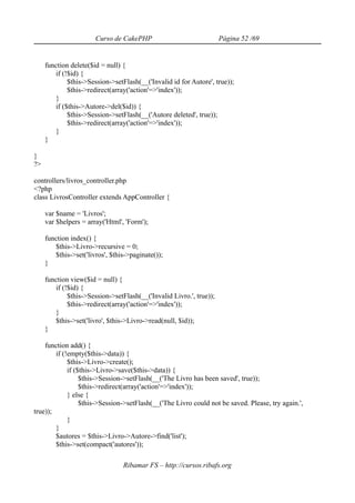 Curso de CakePHP                              Página 52 /69


     function delete($id = null) {
        if (!$id) {
             $this->Session->setFlash(__('Invalid id for Autore', true));
             $this->redirect(array('action'=>'index'));
        }
        if ($this->Autore->del($id)) {
             $this->Session->setFlash(__('Autore deleted', true));
             $this->redirect(array('action'=>'index'));
        }
     }

}
?>

controllers/livros_controller.php
<?php
class LivrosController extends AppController {

     var $name = 'Livros';
     var $helpers = array('Html', 'Form');

     function index() {
        $this->Livro->recursive = 0;
        $this->set('livros', $this->paginate());
     }

     function view($id = null) {
        if (!$id) {
             $this->Session->setFlash(__('Invalid Livro.', true));
             $this->redirect(array('action'=>'index'));
        }
        $this->set('livro', $this->Livro->read(null, $id));
     }

    function add() {
        if (!empty($this->data)) {
             $this->Livro->create();
             if ($this->Livro->save($this->data)) {
                  $this->Session->setFlash(__('The Livro has been saved', true));
                  $this->redirect(array('action'=>'index'));
             } else {
                  $this->Session->setFlash(__('The Livro could not be saved. Please, try again.',
true));
             }
        }
        $autores = $this->Livro->Autore->find('list');
        $this->set(compact('autores'));

                                 Ribamar FS – http://cursos.ribafs.org
 