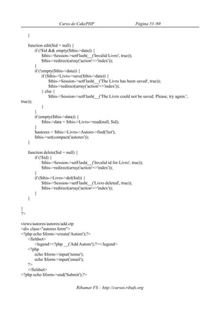 Curso de CakePHP                            Página 53 /69

     }

    function edit($id = null) {
        if (!$id && empty($this->data)) {
             $this->Session->setFlash(__('Invalid Livro', true));
             $this->redirect(array('action'=>'index'));
        }
        if (!empty($this->data)) {
             if ($this->Livro->save($this->data)) {
                  $this->Session->setFlash(__('The Livro has been saved', true));
                  $this->redirect(array('action'=>'index'));
             } else {
                  $this->Session->setFlash(__('The Livro could not be saved. Please, try again.',
true));
             }
        }
        if (empty($this->data)) {
             $this->data = $this->Livro->read(null, $id);
        }
        $autores = $this->Livro->Autore->find('list');
        $this->set(compact('autores'));
    }

     function delete($id = null) {
        if (!$id) {
             $this->Session->setFlash(__('Invalid id for Livro', true));
             $this->redirect(array('action'=>'index'));
        }
        if ($this->Livro->del($id)) {
             $this->Session->setFlash(__('Livro deleted', true));
             $this->redirect(array('action'=>'index'));
        }
     }

}
?>

views/autores/autores/add.ctp
<div class="autores form">
<?php echo $form->create('Autore');?>
   <fieldset>
        <legend><?php __('Add Autore');?></legend>
   <?php
        echo $form->input('nome');
        echo $form->input('email');
   ?>
   </fieldset>
<?php echo $form->end('Submit');?>

                                 Ribamar FS – http://cursos.ribafs.org
 
