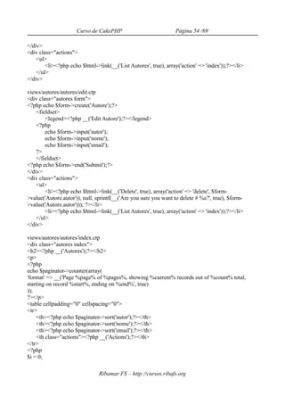 Curso de CakePHP                            Página 54 /69

</div>
<div class="actions">
    <ul>
        <li><?php echo $html->link(__('List Autores', true), array('action' => 'index'));?></li>
    </ul>
</div>

views/autores/autores/edit.ctp
<div class="autores form">
<?php echo $form->create('Autore');?>
    <fieldset>
        <legend><?php __('Edit Autore');?></legend>
    <?php
        echo $form->input('autor');
        echo $form->input('nome');
        echo $form->input('email');
    ?>
    </fieldset>
<?php echo $form->end('Submit');?>
</div>
<div class="actions">
    <ul>
        <li><?php echo $html->link(__('Delete', true), array('action' => 'delete', $form-
>value('Autore.autor')), null, sprintf(__('Are you sure you want to delete # %s?', true), $form-
>value('Autore.autor'))); ?></li>
        <li><?php echo $html->link(__('List Autores', true), array('action' => 'index'));?></li>
    </ul>
</div>

views/autores/autores/index.ctp
<div class="autores index">
<h2><?php __('Autores');?></h2>
<p>
<?php
echo $paginator->counter(array(
'format' => __('Page %page% of %pages%, showing %current% records out of %count% total,
starting on record %start%, ending on %end%', true)
));
?></p>
<table cellpadding="0" cellspacing="0">
<tr>
    <th><?php echo $paginator->sort('autor');?></th>
    <th><?php echo $paginator->sort('nome');?></th>
    <th><?php echo $paginator->sort('email');?></th>
    <th class="actions"><?php __('Actions');?></th>
</tr>
<?php
$i = 0;

                               Ribamar FS – http://cursos.ribafs.org
 