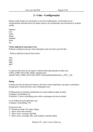 Curso de CakePHP                           Página 6 /69

                                2 - Cake - Configurações

Mesmo sendo focado em convenções ao invés de configurações, o Cake pode ter seu
comportamento alterado através de alguns arquivos de configuração, que encontram-se na pasta
config:

database
core
router
debug
tradução
testes
etc.

Vários Aplicativos num único Core
Podemos configurar para que várias aplicações usem um único core do Cake.

- Todos os aplicativos devem ficar assim:

cake
app1
app2
app3
...

E cada um deles deve ter seu arquivo webroot/index.php alterado na linha com
CAKE_CORE_INCLUDE_PATH, mudando para:
define('CAKE_CORE_INCLUDE_PATH', dirname(dirname(dirname(__FILE__))));


Debug
O debug nas fases de desenvolvimento e de testes é muito importante, mas após a conclusão e
entrega para o cliente devemos setar o debug para zero.

O Debug pode ser alterado manualmente no script config/core.php, na linha:
Configure::write('debug', 0);
O default é 2. Zero é sem debug (sem exibir as mensagens de erro ou alerta).

ou via código da nossa aplicação com:
Configure::write('debug', '0');

Os possíveis são:
0 = Production mode. No output. debug
1 = Show errors and warnings.
2 = Show errors, warnings, and SQL.
3 = Show errors, warnings, SQL, and complete controller dump.


                              Ribamar FS – http://cursos.ribafs.org
 