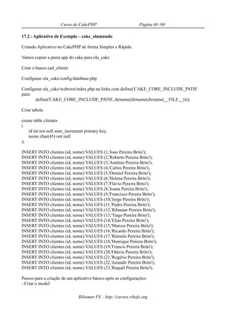 Curso de CakePHP                          Página 60 /69

17.2 - Aplicativo de Exemplo – cake_olamundo

Criando Aplicativo no CakePHP de forma Simples e Rápida

Vamos copiar a pasta app do cake para ola_cake

Criar o banco cad_cliente

Configurar ola_cake/config/database.php

Configurar ola_cake/webroot/index.php na linha com define('CAKE_CORE_INCLUDE_PATH'
para:
       define('CAKE_CORE_INCLUDE_PATH', dirname(dirname(dirname(__FILE__))));

Criar tabela

create table clientes
(
    id int not null auto_increment primary key,
    nome char(45) not null
);

INSERT INTO clientes (id, nome) VALUES (1,'Joao Pereira Brito');
INSERT INTO clientes (id, nome) VALUES (2,'Roberto Pereira Brito');
INSERT INTO clientes (id, nome) VALUES (3,'Antônio Pereira Brito');
INSERT INTO clientes (id, nome) VALUES (4,'Carlos Pereira Brito');
INSERT INTO clientes (id, nome) VALUES (5,'Otoniel Pereira Brito');
INSERT INTO clientes (id, nome) VALUES (6,'Helena Pereira Brito');
INSERT INTO clientes (id, nome) VALUES (7,'Flávio Pereira Brito');
INSERT INTO clientes (id, nome) VALUES (8,'Joana Pereira Brito');
INSERT INTO clientes (id, nome) VALUES (9,'Francisco Pereira Brito');
INSERT INTO clientes (id, nome) VALUES (10,'Jorge Pereira Brito');
INSERT INTO clientes (id, nome) VALUES (11,'Pedro Pereira Brito');
INSERT INTO clientes (id, nome) VALUES (12,'Ribamar Pereira Brito');
INSERT INTO clientes (id, nome) VALUES (13,'Tiago Pereira Brito');
INSERT INTO clientes (id, nome) VALUES (14,'Elias Pereira Brito');
INSERT INTO clientes (id, nome) VALUES (15,'Marcos Pereira Brito');
INSERT INTO clientes (id, nome) VALUES (16,'Ricardo Pereira Brito');
INSERT INTO clientes (id, nome) VALUES (17,'Rômulo Pereira Brito');
INSERT INTO clientes (id, nome) VALUES (18,'Henrique Pereira Brito');
INSERT INTO clientes (id, nome) VALUES (19,'Francis Pereira Brito');
INSERT INTO clientes (id, nome) VALUES (20,'Otávio Pereira Brito');
INSERT INTO clientes (id, nome) VALUES (21,'Rogério Pereira Brito');
INSERT INTO clientes (id, nome) VALUES (22,'Jurandir Pereira Brito');
INSERT INTO clientes (id, nome) VALUES (23,'Raquél Pereira Brito');

Passos para a criação de um aplicativo básico após as configurações:
- Criar o model

                               Ribamar FS – http://cursos.ribafs.org
 