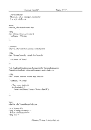 Curso de CakePHP                          Página 61 /69

- Criar o controller
- Adicionar o action index para o controller
- Criar a view index.ctp


Model:
cake/ola_cake/models/cliente.php

<?php
class Cliente extends AppModel {
   var $name = 'Cliente';
}
?>


Controller:
cake/ola_cake/controllers/clientes_controller.php

<?php
class ClientesController extends AppController
{
   var $name = 'Clientes';
}
?>

Toda função pública dentro da classe controller é chamada de action.
Esta action visualizará todos os clientes com a view index.ctp

<?php
class ClientesController extends AppController
{
   var $name = 'Clientes';

     // Para a view index.ctp
     function index() {
         $this->set('clientes', $this->Cliente->find('all'));
     }
}
?>


View:
cake/ola_cake/views/clientes/index.ctp

<h2>Clientes</h2>
<?php if(empty($clientes)): ?>
 Nenum cliente encontrado
<?php else: ?>

                                  Ribamar FS – http://cursos.ribafs.org
 