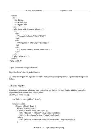 Curso de CakePHP                          Página 62 /69

 <table>
   <tr>
     <th>ID</th>
     <th>Nome</th>
     <th>Ações</th>
   </tr>
   <?php foreach ($clientes as $cliente): ?>
     <tr>
       <td>
         <?php echo $cliente['Cliente']['id'] ?>
       </td>
       <td>
         <?php echo $cliente['Cliente']['nome'] ?>
       </td>
       <td>
          <!-- actions on tasks will be added later -->
       </td>
     </tr>
   <?php endforeach; ?>
 </table>
<?php endif; ?>


Agora chamar no navegador assim:

http://localhost/cake/ola_cake/clientes

Aí temos a listagem dos registros da tabela praticamente sem programação, apenas algumas poucas
linhas.


Adicionar Registros

Para isso precisaremos adicionar uma variável (array $helpers) e uma função add() ao controller,
como também adicionar uma view à pasta
clientes, de nome add.ctp.

   var $helpers = array('Html', 'Form');

   function add() {
      if (!empty($this->data)) {
         $this->Cliente->create();
         if ($this->Cliente->save($this->data)) {
             $this->Session->setFlash('Cliente foi adicionado');
             $this->redirect(array('action'=>'index'), null, true);
         } else {
             $this->Session->setFlash('Cliente não adicionado. Tente novamente.');
         }

                                Ribamar FS – http://cursos.ribafs.org
 