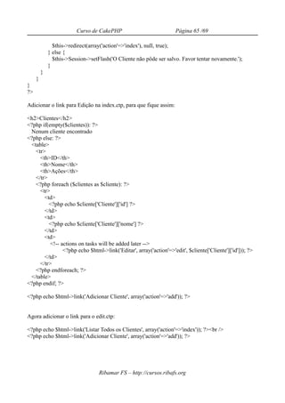 Curso de CakePHP                           Página 65 /69

               $this->redirect(array('action'=>'index'), null, true);
             } else {
               $this->Session->setFlash('O Cliente não pôde ser salvo. Favor tentar novamente.');
             }
         }
     }
}
?>

Adicionar o link para Edição na index.ctp, para que fique assim:

<h2>Clientes</h2>
<?php if(empty($clientes)): ?>
 Nenum cliente encontrado
<?php else: ?>
 <table>
   <tr>
     <th>ID</th>
     <th>Nome</th>
     <th>Ações</th>
   </tr>
   <?php foreach ($clientes as $cliente): ?>
     <tr>
       <td>
         <?php echo $cliente['Cliente']['id'] ?>
       </td>
       <td>
         <?php echo $cliente['Cliente']['nome'] ?>
       </td>
       <td>
          <!-- actions on tasks will be added later -->
                <?php echo $html->link('Editar', array('action'=>'edit', $cliente['Cliente']['id'])); ?>
       </td>
     </tr>
   <?php endforeach; ?>
 </table>
<?php endif; ?>

<?php echo $html->link('Adicionar Cliente', array('action'=>'add')); ?>


Agora adicionar o link para o edit.ctp:

<?php echo $html->link('Listar Todos os Clientes', array('action'=>'index')); ?><br />
<?php echo $html->link('Adicionar Cliente', array('action'=>'add')); ?>




                                   Ribamar FS – http://cursos.ribafs.org
 