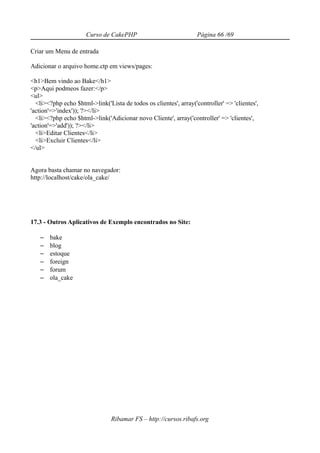 Curso de CakePHP                             Página 66 /69

Criar um Menu de entrada

Adicionar o arquivo home.ctp em views/pages:

<h1>Bem vindo ao Bake</h1>
<p>Aqui podmeos fazer:</p>
<ul>
  <li><?php echo $html->link('Lista de todos os clientes', array('controller' => 'clientes',
'action'=>'index')); ?></li>
  <li><?php echo $html->link('Adicionar novo Cliente', array('controller' => 'clientes',
'action'=>'add')); ?></li>
  <li>Editar Clientes</li>
  <li>Excluir Clientes</li>
</ul>


Agora basta chamar no navegador:
http://localhost/cake/ola_cake/




17.3 - Outros Aplicativos de Exemplo encontrados no Site:

   –   bake
   –   blog
   –   estoque
   –   foreign
   –   forum
   –   ola_cake




                                Ribamar FS – http://cursos.ribafs.org
 