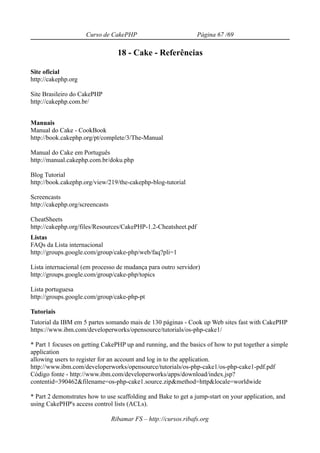 Curso de CakePHP                            Página 67 /69

                                   18 - Cake - Referências

Site oficial
http://cakephp.org

Site Brasileiro do CakePHP
http://cakephp.com.br/


Manuais
Manual do Cake - CookBook
http://book.cakephp.org/pt/complete/3/The-Manual

Manual do Cake em Português
http://manual.cakephp.com.br/doku.php

Blog Tutorial
http://book.cakephp.org/view/219/the-cakephp-blog-tutorial

Screencasts
http://cakephp.org/screencasts

CheatSheets
http://cakephp.org/files/Resources/CakePHP-1.2-Cheatsheet.pdf
Listas
FAQs da Lista internacional
http://groups.google.com/group/cake-php/web/faq?pli=1

Lista internacional (em processo de mudança para outro servidor)
http://groups.google.com/group/cake-php/topics

Lista portuguesa
http://groups.google.com/group/cake-php-pt

Tutoriais
Tutorial da IBM em 5 partes somando mais de 130 páginas - Cook up Web sites fast with CakePHP
https://www.ibm.com/developerworks/opensource/tutorials/os-php-cake1/

* Part 1 focuses on getting CakePHP up and running, and the basics of how to put together a simple
application
allowing users to register for an account and log in to the application.
http://www.ibm.com/developerworks/opensource/tutorials/os-php-cake1/os-php-cake1-pdf.pdf
Código fonte - http://www.ibm.com/developerworks/apps/download/index.jsp?
contentid=390462&filename=os-php-cake1.source.zip&method=http&locale=worldwide

* Part 2 demonstrates how to use scaffolding and Bake to get a jump-start on your application, and
using CakePHP's access control lists (ACLs).

                                 Ribamar FS – http://cursos.ribafs.org
 