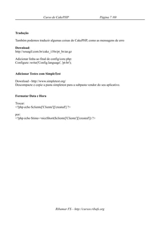 Curso de CakePHP                           Página 7 /69



Tradução

Também podemos traduzir algumas coisas do CakePHP, como as mensagens de erro

Download:
http://souagil.com.br/cake_i18n/pt_br.tar.gz

Adicionar linha ao final de config/core.php:
Configure::write('Config.language', 'pt-br');


Adicionar Testes com SimpleTest

Download - http://www.simpletest.org/
Descompacte e copie a pasta simpletest para a subpasta vendor do seu aplicativo.


Formatar Data e Hora

Trocar:
<?php echo $cliente['Cliente']['created'] ?>

por:
<?php echo $time->niceShort($cliente['Cliente']['created']) ?>




                                Ribamar FS – http://cursos.ribafs.org
 