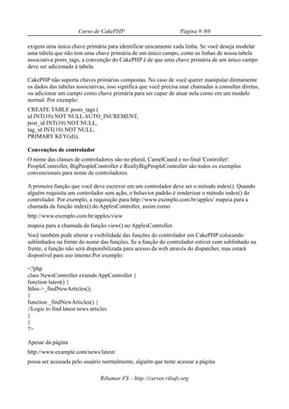 Curso de CakePHP                            Página 9 /69

exigem uma única chave primária para identificar unicamente cada linha. Se você deseja modelar
uma tabela que não tem uma chave primária de um único campo, como as linhas de nossa tabela
associativa posts_tags, a convenção do CakePHP é de que uma chave primária de um único campo
deve ser adicionada à tabela.

CakePHP não suporta chaves primárias compostas. No caso de você querer manipular diretamente
os dados das tabelas associativas, isso significa que você precisa usar chamadas a consultas diretas,
ou adicionar um campo como chave primária para ser capaz de atuar nela como em um modelo
normal. Por exemplo:
CREATE TABLE posts_tags (
id INT(10) NOT NULL AUTO_INCREMENT,
post_id INT(10) NOT NULL,
tag_id INT(10) NOT NULL,
PRIMARY KEY(id));

Convenções de controlador
O nome das classes de controladores são no plural, CamelCased e no final 'Controller'.
PeopleController, BigPeopleController e ReallyBigPeopleController são todos os exemplos
convencionais para nome de controladores.

A primeira função que você deve escrever em um controlador deve ser o método index(). Quando
alguém requisita um controlador sem ação, o behavior padrão é renderizar o método index() do
controlador. Por exemplo, a requisição para http://www.exemplo.com.br/apples/ mapeia para a
chamada da função index() do ApplesController, assim como
http://www.exemplo.com.br/apples/view
mapeia para a chamada da função view() no ApplesController.
Você também pode alterar a visibilidade das funções do controlador em CakePHP colocando
sublinhados na frente do nome das funções. Se a função do controlador estiver com sublinhado na
frente, a função não será disponibilizada para acesso da web através do dispatcher, mas estará
disponível para uso interno.Por exemplo:

<?php
class NewsController extends AppController {
function latest() {
$this->_findNewArticles();
}
function _findNewArticles() {
//Logic to find latest news articles
}
}
?>

Apesar da página
http://www.example.com/news/latest/
possa ser acessada pelo usuário normalmente, alguém que tente acessar a página

                               Ribamar FS – http://cursos.ribafs.org
 