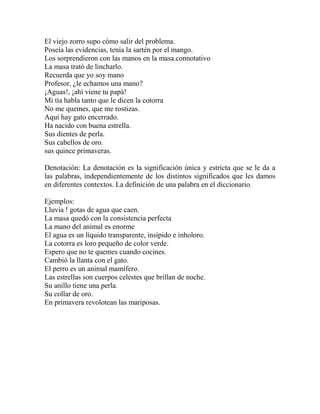 El viejo zorro supo cómo salir del problema.
Poseía las evidencias, tenía la sartén por el mango.
Los sorprendieron con las manos en la masa.connotativo
La masa trató de lincharlo.
Recuerda que yo soy mano
Profesor, ¿le echamos una mano?
¡Aguas!, ¡ahí viene tu papá!
Mi tía habla tanto que le dicen la cotorra
No me quemes, que me rostizas.
Aquí hay gato encerrado.
Ha nacido con buena estrella.
Sus dientes de perla.
Sus cabellos de oro.
sus quince primaveras.
Denotación: La denotación es la significación única y estricta que se le da a
las palabras, independientemente de los distintos significados que les damos
en diferentes contextos. La definición de una palabra en el diccionario.
Ejemplos:
Lluvia ! gotas de agua que caen.
La masa quedó con la consistencia perfecta
La mano del animal es enorme
El agua es un líquido transparente, insípido e inholoro.
La cotorra es loro pequeño de color verde.
Espero que no te quemes cuando cocines.
Cambió la llanta con el gato.
El perro es un animal mamífero.
Las estrellas son cuerpos celestes que brillan de noche.
Su anillo tiene una perla.
Su collar de oro.
En primavera revolotean las mariposas.
 