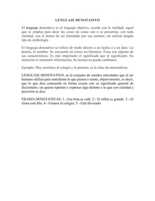 LENGUAJE DENOTATIVO
El lenguaje denotativo es el lenguaje objetivo, acorde con la realidad; aquel
que se emplea para decir las cosas tal como son o se presentan, con toda
claridad, con el ánimo de ser entendido por sus oyentes; sin utilizar ningún
tipo de simbología.
El lenguaje denotativo se refiere de modo directo a un hecho o a un dato. Lo
denota, lo nombra. Se encuentra en textos no-literarios. Éstas son algunas de
sus características: Es más importante el significado que el significante. Su
intención es transmitir información. Su lectura no puede cambiarse.
Ejemplo: Hoy asistimos al colegio y la primera, es la clase de matemáticas.
LENGUAJE DENOTATIVO, es el conjunto de sonidos articulados que el ser
humano utliliza para manifestar lo que piensa o siente, objetivamente, es decir,
que lo que dice concuerda en forma exacta con su significado general de
diccionario, sin querer reportar o expresar algo distinto a lo que con claridad y
precisión se dice.
FRASES DENOTATIVAS: 1.- Esa bota es café; 2.- El sillón es grande: 3.- El
clima está frío; 4.- Fuimos al colegio; 5.- Está lloviendo
 