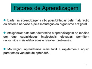 Fatores de Aprendizagem

  Idade: as aprendizagens são possibilitadas pela maturação
do sistema nervoso e pela maturação do organismo em geral.

  Inteligência: este fator determina a aprendizagem na medida
em que capacidades intelectuais elevadas permitem
raciocínios mais elaborados e resolver problemas.

   Motivação: aprendemos mais fácil e rapidamente aquilo
para temos vontade de aprender.


                                                         12
 