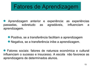 Fatores de Aprendizagem

   Aprendizagem anterior e experiência: as experiências
passadas, sobretudo as agradáveis, influenciam a
aprendizagem.

     Positiva, se a transferência facilitam a aprendizagem
     Negativa, se a transferência inibe a aprendizagem.

    Fatores sociais: fatores de natureza económica e cultural
influenciam o sucesso e insucesso. A escola não favorece as
aprendizagens de determinados alunos.
                                                             13
 