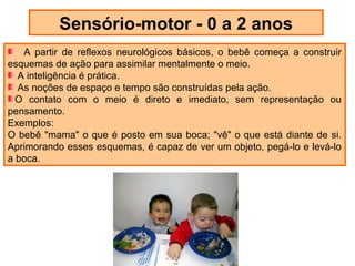 Sensório-motor - 0 a 2 anos
   A partir de reflexos neurológicos básicos, o bebê começa a construir
esquemas de ação para assimilar mentalmente o meio.
  A inteligência é prática.
  As noções de espaço e tempo são construídas pela ação.
  O contato com o meio é direto e imediato, sem representação ou
pensamento.
Exemplos:
O bebê "mama" o que é posto em sua boca; "vê" o que está diante de si.
Aprimorando esses esquemas, é capaz de ver um objeto, pegá-lo e levá-lo
a boca.
 