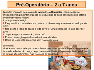 Pré-Operatório – 2 a 7 anos
Também chamado de estágio da Inteligência Simbólica . Caracteriza-se,
principalmente, pela interiorização de esquemas de ação construídos no estágio
anterior (sensório-motor).
A criança deste estágio:
   É egocêntrica, centrada em si mesma, e não consegue se colocar, no lugar do
outro.
   Não aceita a idéia do acaso e tudo deve ter uma explicação (é fase dos "por
quês").
   Já pode agir por simulação, "como se".
   Possui percepção global sem discriminar detalhes.
   Deixa se levar pela aparência sem relacionar fatos.

Exemplos:
Mostram-se para a criança, duas bolinhas de massa iguais e dá-se a uma delas a
forma de salsicha. A criança nega que a quantidade de massa continue igual, pois
as formas são diferentes. Não relaciona as situações.
 