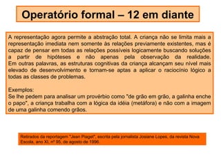 Operatório formal – 12 em diante
A representação agora permite a abstração total. A criança não se limita mais a
representação imediata nem somente às relações previamente existentes, mas é
capaz de pensar em todas as relações possíveis logicamente buscando soluções
a partir de hipóteses e não apenas pela observação da realidade.
Em outras palavras, as estruturas cognitivas da criança alcançam seu nível mais
elevado de desenvolvimento e tornam-se aptas a aplicar o raciocínio lógico a
todas as classes de problemas.

Exemplos:
Se lhe pedem para analisar um provérbio como "de grão em grão, a galinha enche
o papo", a criança trabalha com a lógica da idéia (metáfora) e não com a imagem
de uma galinha comendo grãos.



    Retirados da reportagem "Jean Piaget", escrita pela jornalista Josiane Lopes, da revista Nova
    Escola, ano XI, nº 95, de agosto de 1996.
 