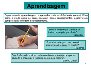 Aprendizagem
O processo de aprendizagem ou aprender pode ser definido de forma sintética
como o modo como os seres adquirem novos conhecimentos, desenvolvem
competências e mudam o comportamento.


                                         "Sábio é aquele que conhece os
                                         limites da própria ignorância".
                                                                   - Sócrates


                                       "Educai as crianças, para que não
                                       seja necessário punir os adultos".
                                                                  - Pitágoras


      "Você não pode ensinar nada a um homem; você pode apenas
      ajudá-lo a encontrar a resposta dentro dele mesmo".
                                                      - Galileu Galilei
                                                                                3
 