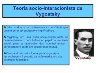 Teoria socio-interacionista de
                Vygostsky

  São os alunos, os professores e o ambiente que
devem gerar aprendizagens significativas.

  Vygotsky tem uma visão sócio-construtivista do
desenvolvimento, com ênfase no papel do ambiente
social para à aquisição dos conhecimentos,
aprendizagem se dá em colaboração mútua.

  Colocando de outra forma, para Vygotsky a
aprendizagem é produto da ação mediadora dos
estímulos recebidos.
 