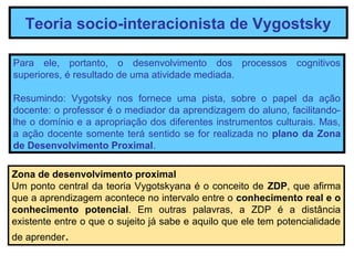 Teoria socio-interacionista de Vygostsky

Para ele, portanto, o desenvolvimento dos processos cognitivos
superiores, é resultado de uma atividade mediada.

Resumindo: Vygotsky nos fornece uma pista, sobre o papel da ação
docente: o professor é o mediador da aprendizagem do aluno, facilitando-
lhe o domínio e a apropriação dos diferentes instrumentos culturais. Mas,
a ação docente somente terá sentido se for realizada no plano da Zona
de Desenvolvimento Proximal.

Zona de desenvolvimento proximal
Um ponto central da teoria Vygotskyana é o conceito de ZDP, que afirma
que a aprendizagem acontece no intervalo entre o conhecimento real e o
conhecimento potencial. Em outras palavras, a ZDP é a distância
existente entre o que o sujeito já sabe e aquilo que ele tem potencialidade
de aprender.
 