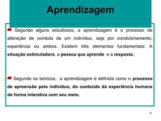 Aprendizagem
 Segundo alguns estudiosos, a aprendizagem é o processo de
alteração de conduta de um indivíduo, seja por condicionamento,
experiência ou ambos. Existem três elementos fundamentais: A
situação estimuladora, a pessoa que aprende e a resposta.




 Segundo os teóricos, a aprendizagem é definida como o processo
de apreensão pelo indivíduo, do conteúdo da experiência humana
de forma interativa com seu meio.



                                                              4
 