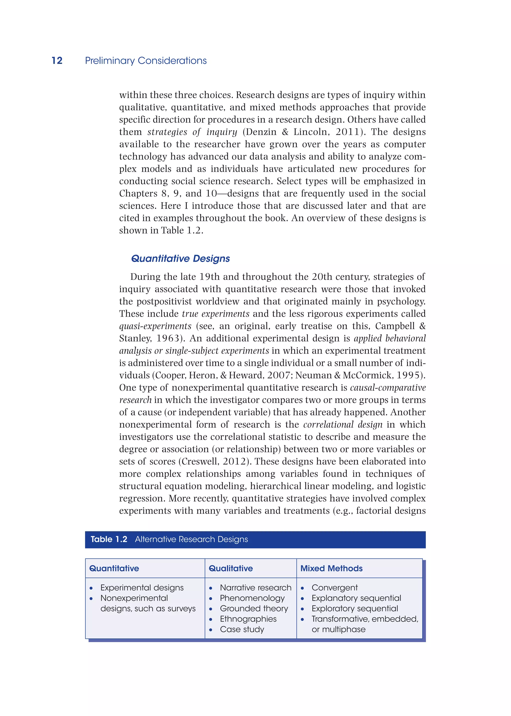 12 Preliminary Considerations
within these three choices. Research designs are types of inquiry within
qualitative, quantitative, and mixed methods approaches that provide
specific direction for procedures in a research design. Others have called
them strategies of inquiry (Denzin  Lincoln, 2011). The designs
available to the researcher have grown over the years as computer
technology has advanced our data analysis and ability to analyze com-
plex models and as individuals have articulated new procedures for
conducting social science research. Select types will be emphasized in
Chapters 8, 9, and 10—designs that are frequently used in the social
sciences. Here I introduce those that are discussed later and that are
cited in examples throughout the book. An overview of these designs is
shown in Table 1.2.
Quantitative Designs
During the late 19th and throughout the 20th century, strategies of
inquiry associated with quantitative research were those that invoked
the postpositivist worldview and that originated mainly in psychology.
These include true experiments and the less rigorous experiments called
quasi-experiments (see, an original, early treatise on this, Campbell 
Stanley, 1963). An additional experimental design is applied behavioral
analysis or single-subject experiments in which an experimental treatment
is administered over time to a single individual or a small number of indi-
viduals (Cooper, Heron,  Heward, 2007; Neuman  McCormick, 1995).
One type of nonexperimental quantitative research is causal-comparative
research in which the investigator compares two or more groups in terms
of a cause (or independent variable) that has already happened. Another
nonexperimental form of research is the correlational design in which
investigators use the correlational statistic to describe and measure the
degree or association (or relationship) between two or more variables or
sets of scores (Creswell, 2012). These designs have been elaborated into
more complex relationships among variables found in techniques of
structural equation modeling, hierarchical linear modeling, and logistic
regression. More recently, quantitative strategies have involved complex
experiments with many variables and treatments (e.g., factorial designs
Table 1.2 Alternative Research Designs
Quantitative Qualitative Mixed Methods
•
• Experimental designs
•
• Nonexperimental
designs, such as surveys
•
• Narrative research
•
• Phenomenology
•
• Grounded theory
•
• Ethnographies
•
• Case study
•
• Convergent
•
• Explanatory sequential
•
• Exploratory sequential
•
• Transformative, embedded,
or multiphase
 