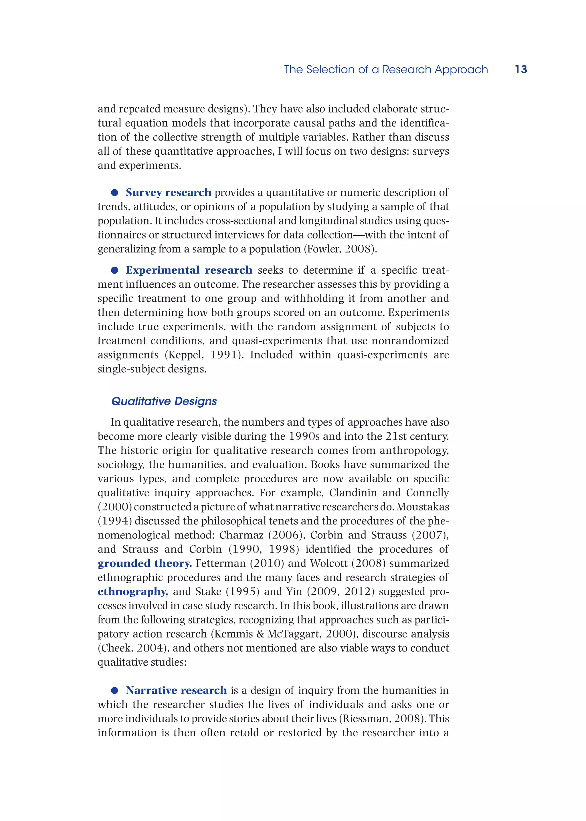 The Selection of a Research Approach 13
and repeated measure designs). They have also included elaborate struc-
tural equation models that incorporate causal paths and the identifica-
tion of the collective strength of multiple variables. Rather than discuss
all of these quantitative approaches, I will focus on two designs: surveys
and experiments.
●
● Survey research provides a quantitative or numeric description of
trends, attitudes, or opinions of a population by studying a sample of that
population. It includes cross-sectional and longitudinal studies using ques-
tionnaires or structured interviews for data collection—with the intent of
generalizing from a sample to a population (Fowler, 2008).
●
● Experimental research seeks to determine if a specific treat-
ment influences an outcome. The researcher assesses this by providing a
specific treatment to one group and withholding it from another and
then determining how both groups scored on an outcome. Experiments
include true experiments, with the random assignment of subjects to
treatment conditions, and quasi-experiments that use nonrandomized
assignments (Keppel, 1991). Included within quasi-experiments are
single-subject designs.
Qualitative Designs
In qualitative research, the numbers and types of approaches have also
become more clearly visible during the 1990s and into the 21st century.
The historic origin for qualitative research comes from anthropology,
sociology, the humanities, and evaluation. Books have summarized the
various types, and complete procedures are now available on specific
qualitative inquiry approaches. For example, Clandinin and Connelly
(2000) constructed a picture of what narrative researchers do. Moustakas
(1994) discussed the philosophical tenets and the procedures of the phe-
nomenological method; Charmaz (2006), Corbin and Strauss (2007),
and Strauss and Corbin (1990, 1998) identified the procedures of
grounded theory. Fetterman (2010) and Wolcott (2008) summarized
ethnographic procedures and the many faces and research strategies of
ethnography, and Stake (1995) and Yin (2009, 2012) suggested pro-
cesses involved in case study research. In this book, illustrations are drawn
from the following strategies, recognizing that approaches such as partici-
patory action research (Kemmis  McTaggart, 2000), discourse analysis
(Cheek, 2004), and others not mentioned are also viable ways to conduct
qualitative studies:
●
● Narrative research is a design of inquiry from the humanities in
which the researcher studies the lives of individuals and asks one or
more individuals to provide stories about their lives (Riessman, 2008).This
information is then often retold or restoried by the researcher into a
 
