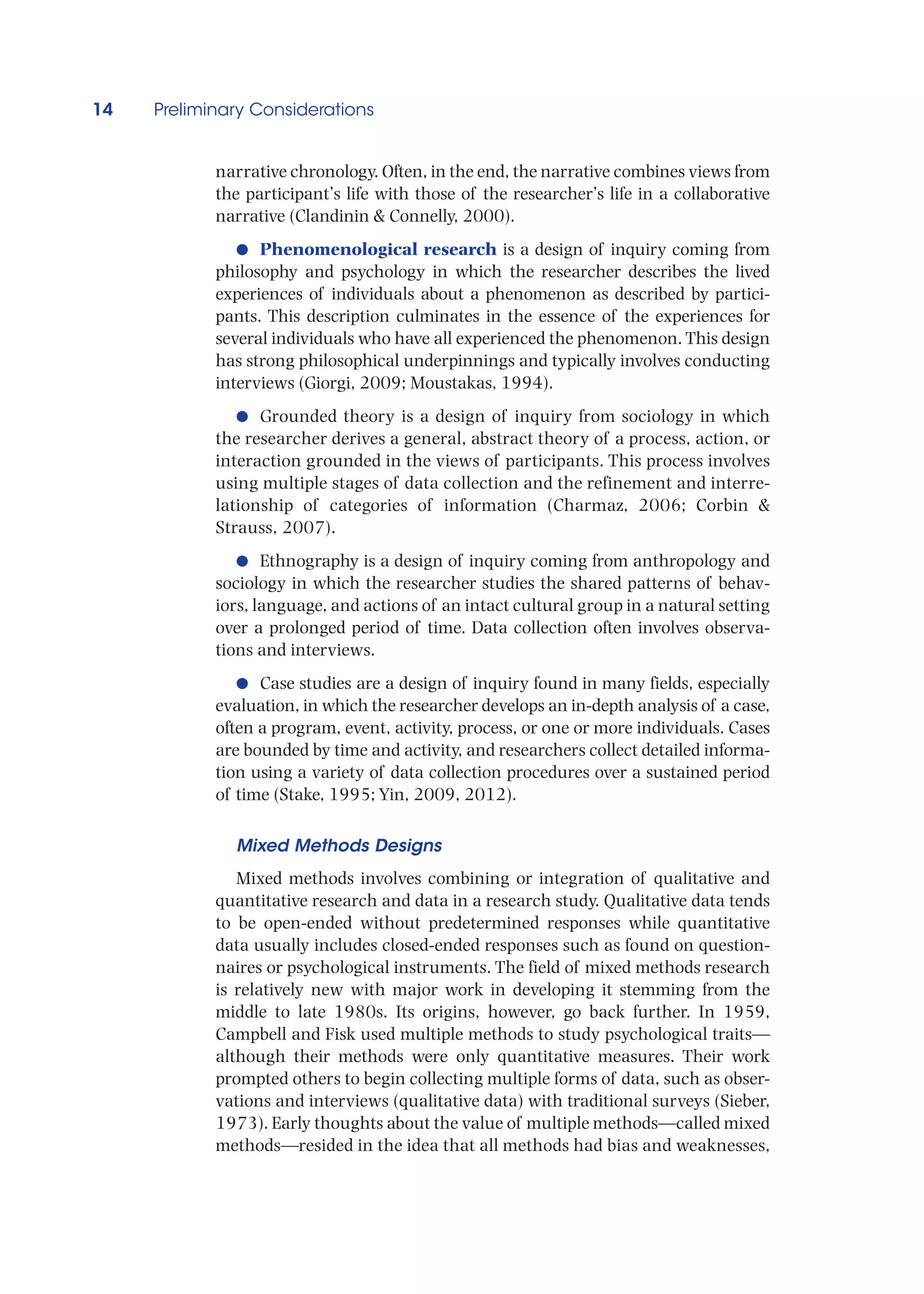 14 Preliminary Considerations
narrative chronology. Often, in the end, the narrative combines views from
the participant’s life with those of the researcher’s life in a collaborative
narrative (Clandinin  Connelly, 2000).
●
● Phenomenological research is a design of inquiry coming from
philosophy and psychology in which the researcher describes the lived
experiences of individuals about a phenomenon as described by partici-
pants. This description culminates in the essence of the experiences for
several individuals who have all experienced the phenomenon. This design
has strong philosophical underpinnings and typically involves conducting
interviews (Giorgi, 2009; Moustakas, 1994).
●
● Grounded theory is a design of inquiry from sociology in which
the researcher derives a general, abstract theory of a process, action, or
interaction grounded in the views of participants. This process involves
using multiple stages of data collection and the refinement and interre-
lationship of categories of information (Charmaz, 2006; Corbin 
Strauss, 2007).
●
● Ethnography is a design of inquiry coming from anthropology and
sociology in which the researcher studies the shared patterns of behav-
iors, language, and actions of an intact cultural group in a natural setting
over a prolonged period of time. Data collection often involves observa-
tions and interviews.
●
● Case studies are a design of inquiry found in many fields, especially
evaluation, in which the researcher develops an in-depth analysis of a case,
often a program, event, activity, process, or one or more individuals. Cases
are bounded by time and activity, and researchers collect detailed informa-
tion using a variety of data collection procedures over a sustained period
of time (Stake, 1995; Yin, 2009, 2012).
Mixed Methods Designs
Mixed methods involves combining or integration of qualitative and
quantitative research and data in a research study. Qualitative data tends
to be open-ended without predetermined responses while quantitative
data usually includes closed-ended responses such as found on question-
naires or psychological instruments. The field of mixed methods research
is relatively new with major work in developing it stemming from the
middle to late 1980s. Its origins, however, go back further. In 1959,
Campbell and Fisk used multiple methods to study psychological traits—
although their methods were only quantitative measures. Their work
prompted others to begin collecting multiple forms of data, such as obser-
vations and interviews (qualitative data) with traditional surveys (Sieber,
1973). Early thoughts about the value of multiple methods—called mixed
methods—resided in the idea that all methods had bias and weaknesses,
 