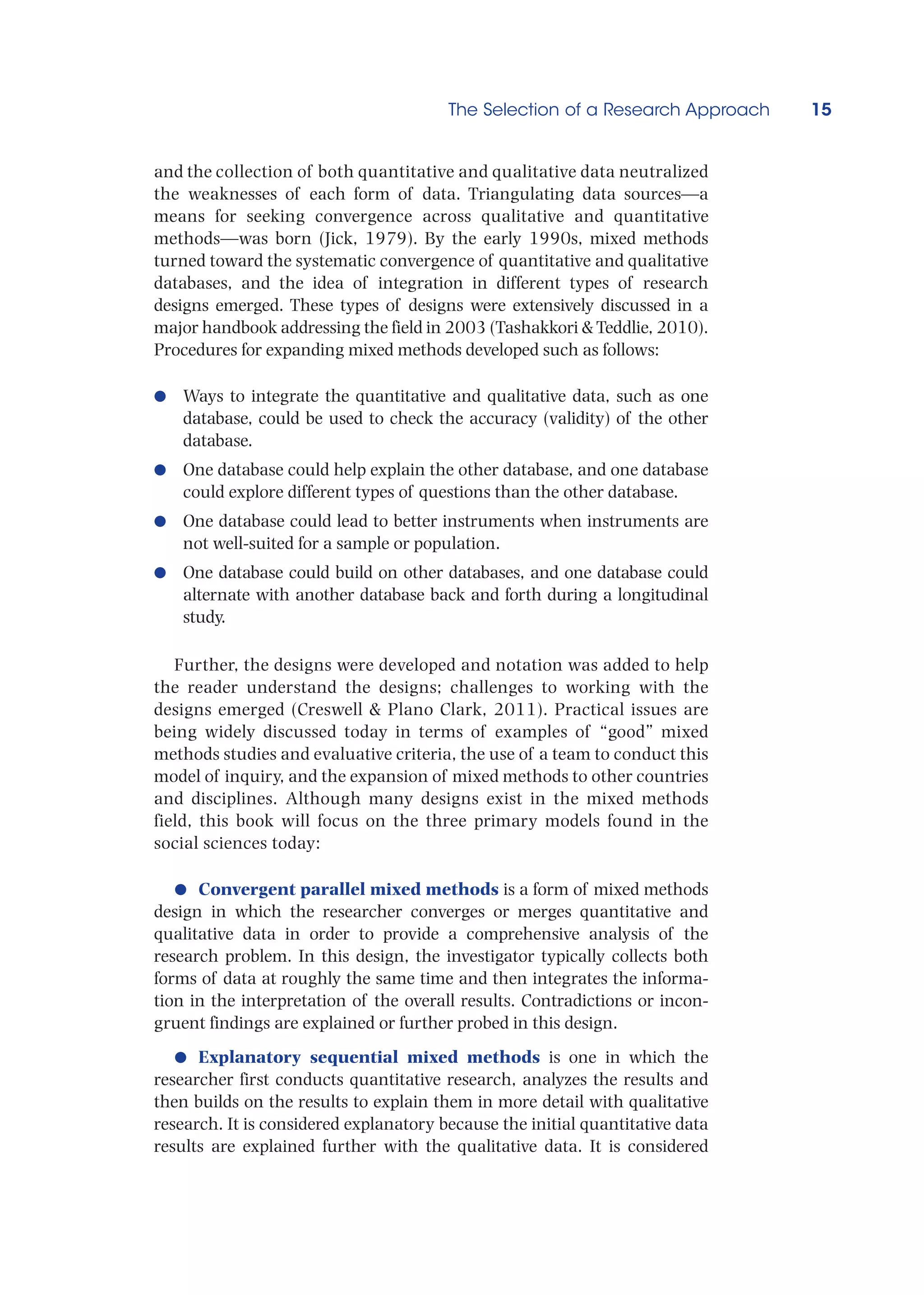 The Selection of a Research Approach 15
and the collection of both quantitative and qualitative data neutralized
the weaknesses of each form of data. Triangulating data sources—a
means for seeking convergence across qualitative and quantitative
methods—was born (Jick, 1979). By the early 1990s, mixed methods
turned toward the systematic convergence of quantitative and qualitative
databases, and the idea of integration in different types of research
designs emerged. These types of designs were extensively discussed in a
major handbook addressing the field in 2003 (Tashakkori  Teddlie, 2010).
Procedures for expanding mixed methods developed such as follows:
●
● Ways to integrate the quantitative and qualitative data, such as one
database, could be used to check the accuracy (validity) of the other
database.
●
● One database could help explain the other database, and one database
could explore different types of questions than the other database.
●
● One database could lead to better instruments when instruments are
not well-suited for a sample or population.
●
● One database could build on other databases, and one database could
alternate with another database back and forth during a longitudinal
study.
Further, the designs were developed and notation was added to help
the reader understand the designs; challenges to working with the
designs emerged (Creswell  Plano Clark, 2011). Practical issues are
being widely discussed today in terms of examples of “good” mixed
methods studies and evaluative criteria, the use of a team to conduct this
model of inquiry, and the expansion of mixed methods to other countries
and disciplines. Although many designs exist in the mixed methods
field, this book will focus on the three primary models found in the
social sciences today:
●
● Convergent parallel mixed methods is a form of mixed methods
design in which the researcher converges or merges quantitative and
qualitative data in order to provide a comprehensive analysis of the
research problem. In this design, the investigator typically collects both
forms of data at roughly the same time and then integrates the informa-
tion in the interpretation of the overall results. Contradictions or incon-
gruent findings are explained or further probed in this design.
●
● Explanatory sequential mixed methods is one in which the
researcher first conducts quantitative research, analyzes the results and
then builds on the results to explain them in more detail with qualitative
research. It is considered explanatory because the initial quantitative data
results are explained further with the qualitative data. It is considered
 