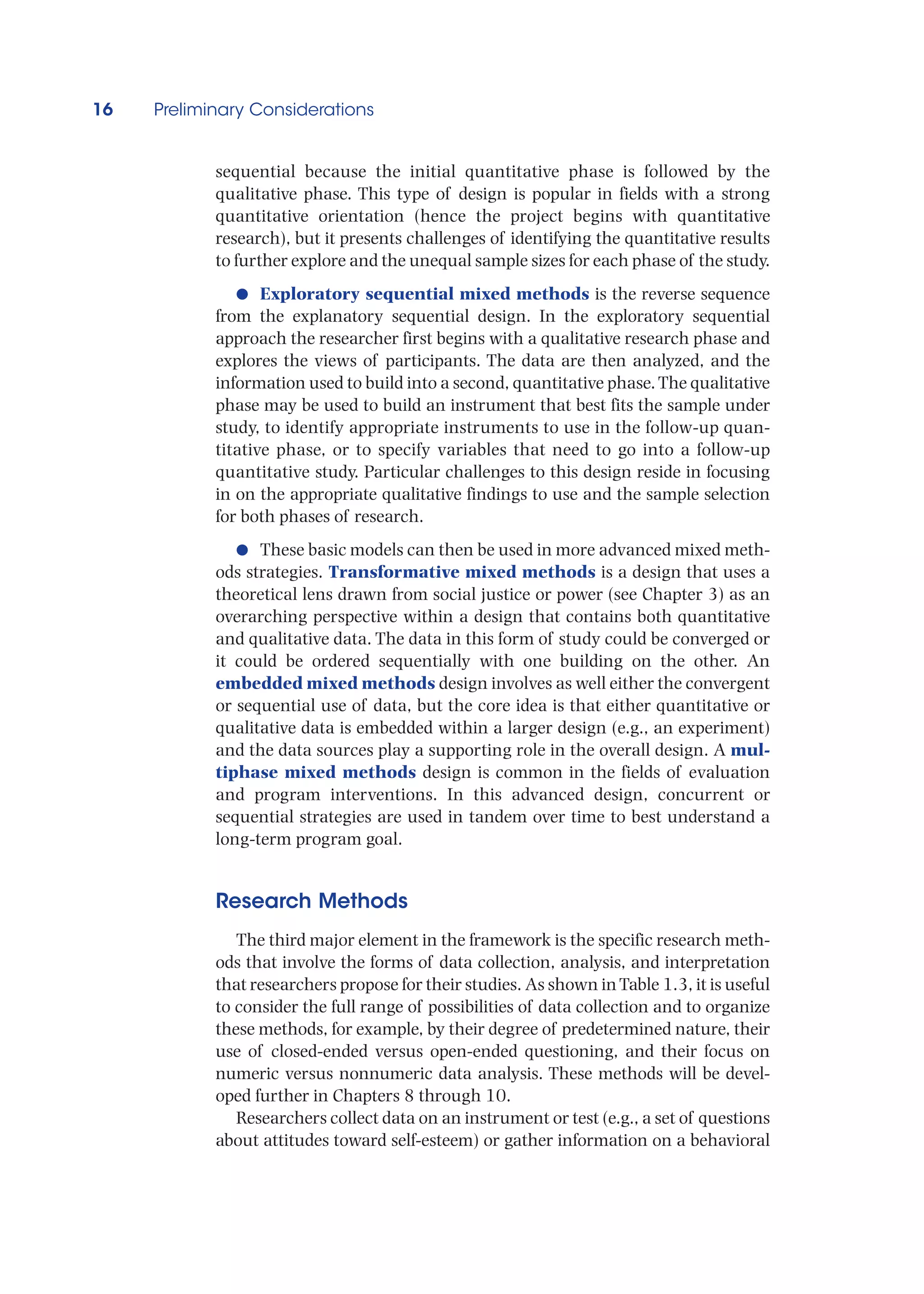 16 Preliminary Considerations
sequential because the initial quantitative phase is followed by the
qualitative phase. This type of design is popular in fields with a strong
quantitative orientation (hence the project begins with quantitative
research), but it presents challenges of identifying the quantitative results
to further explore and the unequal sample sizes for each phase of the study.
●
● Exploratory sequential mixed methods is the reverse sequence
from the explanatory sequential design. In the exploratory sequential
approach the researcher first begins with a qualitative research phase and
explores the views of participants. The data are then analyzed, and the
information used to build into a second, quantitative phase.The qualitative
phase may be used to build an instrument that best fits the sample under
study, to identify appropriate instruments to use in the follow-up quan-
titative phase, or to specify variables that need to go into a follow-up
quantitative study. Particular challenges to this design reside in focusing
in on the appropriate qualitative findings to use and the sample selection
for both phases of research.
●
● These basic models can then be used in more advanced mixed meth-
ods strategies. Transformative mixed methods is a design that uses a
theoretical lens drawn from social justice or power (see Chapter 3) as an
overarching perspective within a design that contains both quantitative
and qualitative data. The data in this form of study could be converged or
it could be ordered sequentially with one building on the other. An
embedded mixed methods design involves as well either the convergent
or sequential use of data, but the core idea is that either quantitative or
qualitative data is embedded within a larger design (e.g., an experiment)
and the data sources play a supporting role in the overall design. A mul-
tiphase mixed methods design is common in the fields of evaluation
and program interventions. In this advanced design, concurrent or
sequential strategies are used in tandem over time to best understand a
long-term program goal.
Research Methods
The third major element in the framework is the specific research meth-
ods that involve the forms of data collection, analysis, and interpretation
that researchers propose for their studies. As shown inTable 1.3, it is useful
to consider the full range of possibilities of data collection and to organize
these methods, for example, by their degree of predetermined nature, their
use of closed-ended versus open-ended questioning, and their focus on
numeric versus nonnumeric data analysis. These methods will be devel-
oped further in Chapters 8 through 10.
Researchers collect data on an instrument or test (e.g., a set of questions
about attitudes toward self-esteem) or gather information on a behavioral
 