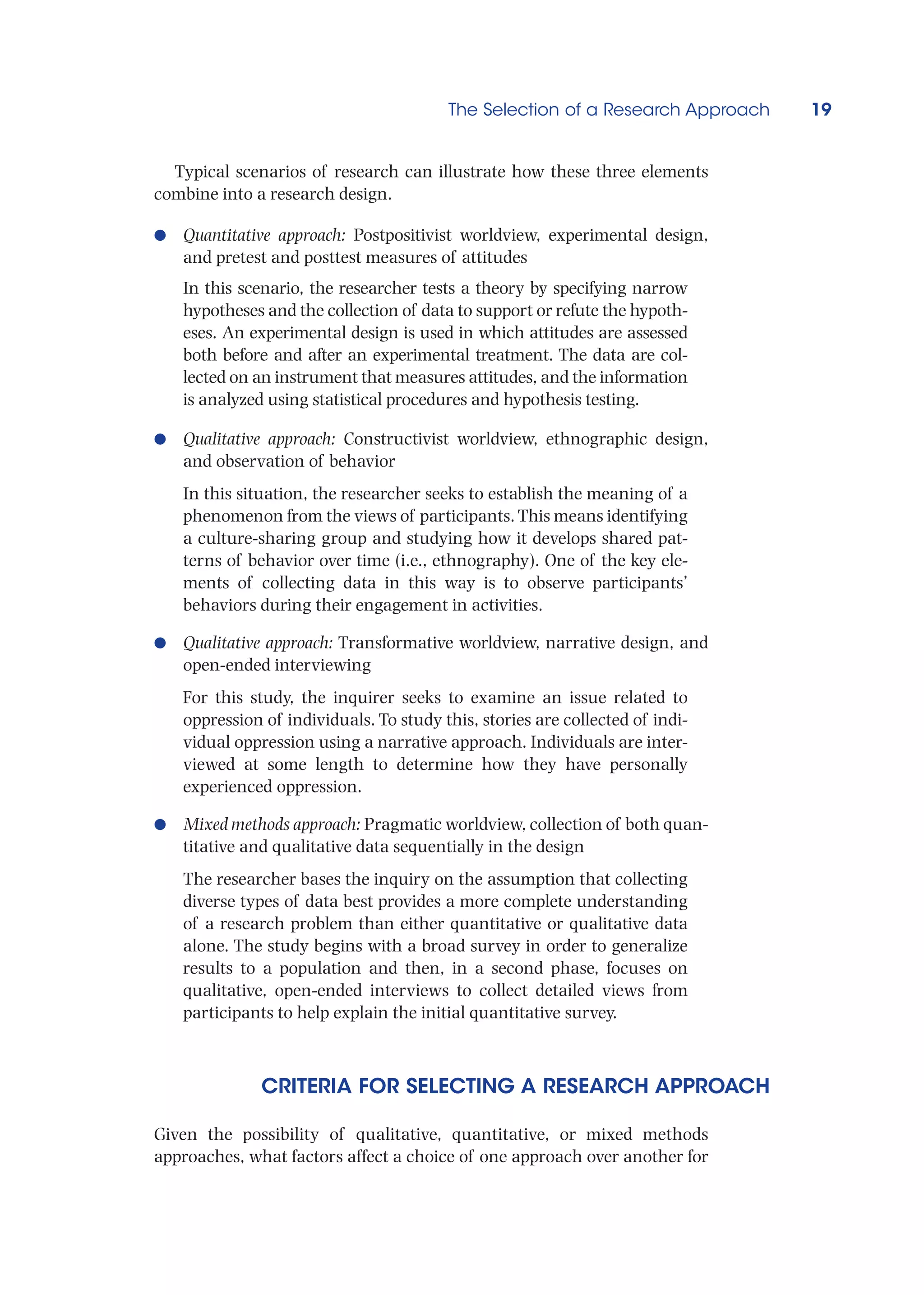 The Selection of a Research Approach 19
Typical scenarios of research can illustrate how these three elements
combine into a research design.
●
● Quantitative approach: Postpositivist worldview, experimental design,
and pretest and posttest measures of attitudes
In this scenario, the researcher tests a theory by specifying narrow
hypotheses and the collection of data to support or refute the hypoth-
eses. An experimental design is used in which attitudes are assessed
both before and after an experimental treatment. The data are col-
lected on an instrument that measures attitudes, and the information
is analyzed using statistical procedures and hypothesis testing.
●
● Qualitative approach: Constructivist worldview, ethnographic design,
and observation of behavior
In this situation, the researcher seeks to establish the meaning of a
phenomenon from the views of participants. This means identifying
a culture-sharing group and studying how it develops shared pat-
terns of behavior over time (i.e., ethnography). One of the key ele-
ments of collecting data in this way is to observe participants’
behaviors during their engagement in activities.
●
● Qualitative approach: Transformative worldview, narrative design, and
open-ended interviewing
For this study, the inquirer seeks to examine an issue related to
oppression of individuals. To study this, stories are collected of indi-
vidual oppression using a narrative approach. Individuals are inter-
viewed at some length to determine how they have personally
experienced oppression.
●
● Mixed methods approach: Pragmatic worldview, collection of both quan-
titative and qualitative data sequentially in the design
The researcher bases the inquiry on the assumption that collecting
diverse types of data best provides a more complete understanding
of a research problem than either quantitative or qualitative data
alone. The study begins with a broad survey in order to generalize
results to a population and then, in a second phase, focuses on
qualitative, open-ended interviews to collect detailed views from
participants to help explain the initial quantitative survey.
CRITERIA FOR SELECTING A RESEARCH APPROACH
Given the possibility of qualitative, quantitative, or mixed methods
approaches, what factors affect a choice of one approach over another for
 