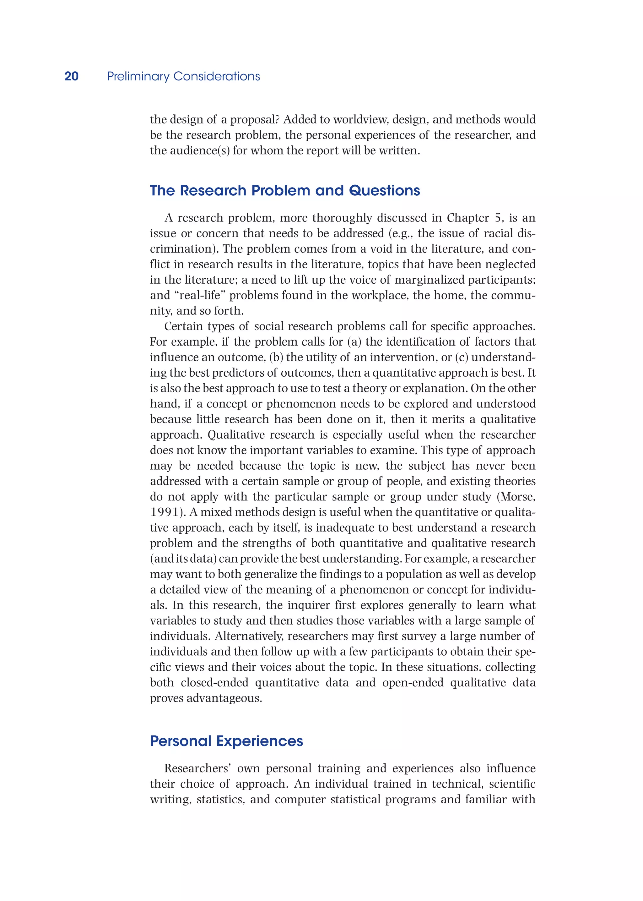 20 Preliminary Considerations
the design of a proposal? Added to worldview, design, and methods would
be the research problem, the personal experiences of the researcher, and
the audience(s) for whom the report will be written.
The Research Problem and Questions
A research problem, more thoroughly discussed in Chapter 5, is an
issue or concern that needs to be addressed (e.g., the issue of racial dis-
crimination). The problem comes from a void in the literature, and con-
flict in research results in the literature, topics that have been neglected
in the literature; a need to lift up the voice of marginalized participants;
and “real-life” problems found in the workplace, the home, the commu-
nity, and so forth.
Certain types of social research problems call for specific approaches.
For example, if the problem calls for (a) the identification of factors that
influence an outcome, (b) the utility of an intervention, or (c) understand-
ing the best predictors of outcomes, then a quantitative approach is best. It
is also the best approach to use to test a theory or explanation. On the other
hand, if a concept or phenomenon needs to be explored and understood
because little research has been done on it, then it merits a qualitative
approach. Qualitative research is especially useful when the researcher
does not know the important variables to examine. This type of approach
may be needed because the topic is new, the subject has never been
addressed with a certain sample or group of people, and existing theories
do not apply with the particular sample or group under study (Morse,
1991). A mixed methods design is useful when the quantitative or qualita-
tive approach, each by itself, is inadequate to best understand a research
problem and the strengths of both quantitative and qualitative research
(anditsdata)canprovidethebestunderstanding.Forexample,aresearcher
may want to both generalize the findings to a population as well as develop
a detailed view of the meaning of a phenomenon or concept for individu-
als. In this research, the inquirer first explores generally to learn what
variables to study and then studies those variables with a large sample of
individuals. Alternatively, researchers may first survey a large number of
individuals and then follow up with a few participants to obtain their spe-
cific views and their voices about the topic. In these situations, collecting
both closed-ended quantitative data and open-ended qualitative data
proves advantageous.
Personal Experiences
Researchers’ own personal training and experiences also influence
their choice of approach. An individual trained in technical, scientific
writing, statistics, and computer statistical programs and familiar with
 