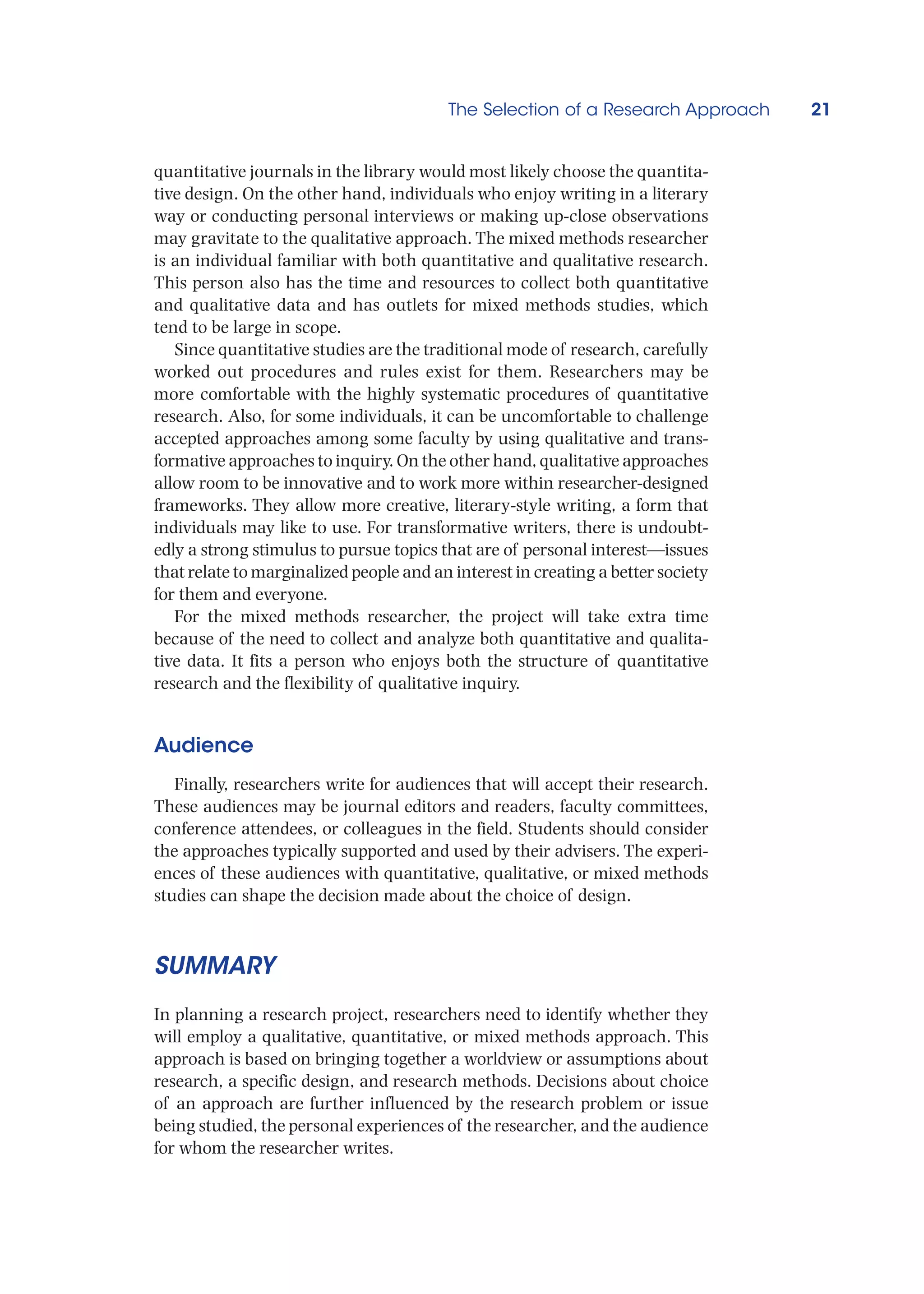 The Selection of a Research Approach 21
quantitative journals in the library would most likely choose the quantita-
tive design. On the other hand, individuals who enjoy writing in a literary
way or conducting personal interviews or making up-close observations
may gravitate to the qualitative approach. The mixed methods researcher
is an individual familiar with both quantitative and qualitative research.
This person also has the time and resources to collect both quantitative
and qualitative data and has outlets for mixed methods studies, which
tend to be large in scope.
Since quantitative studies are the traditional mode of research, carefully
worked out procedures and rules exist for them. Researchers may be
more comfortable with the highly systematic procedures of quantitative
research. Also, for some individuals, it can be uncomfortable to challenge
accepted approaches among some faculty by using qualitative and trans-
formative approaches to inquiry. On the other hand, qualitative approaches
allow room to be innovative and to work more within researcher-designed
frameworks. They allow more creative, literary-style writing, a form that
individuals may like to use. For transformative writers, there is undoubt-
edly a strong stimulus to pursue topics that are of personal interest—issues
that relate to marginalized people and an interest in creating a better society
for them and everyone.
For the mixed methods researcher, the project will take extra time
because of the need to collect and analyze both quantitative and qualita-
tive data. It fits a person who enjoys both the structure of quantitative
research and the flexibility of qualitative inquiry.
Audience
Finally, researchers write for audiences that will accept their research.
These audiences may be journal editors and readers, faculty committees,
conference attendees, or colleagues in the field. Students should consider
the approaches typically supported and used by their advisers. The experi-
ences of these audiences with quantitative, qualitative, or mixed methods
studies can shape the decision made about the choice of design.
SUMMARY
In planning a research project, researchers need to identify whether they
will employ a qualitative, quantitative, or mixed methods approach. This
approach is based on bringing together a worldview or assumptions about
research, a specific design, and research methods. Decisions about choice
of an approach are further influenced by the research problem or issue
being studied, the personal experiences of the researcher, and the audience
for whom the researcher writes.
 