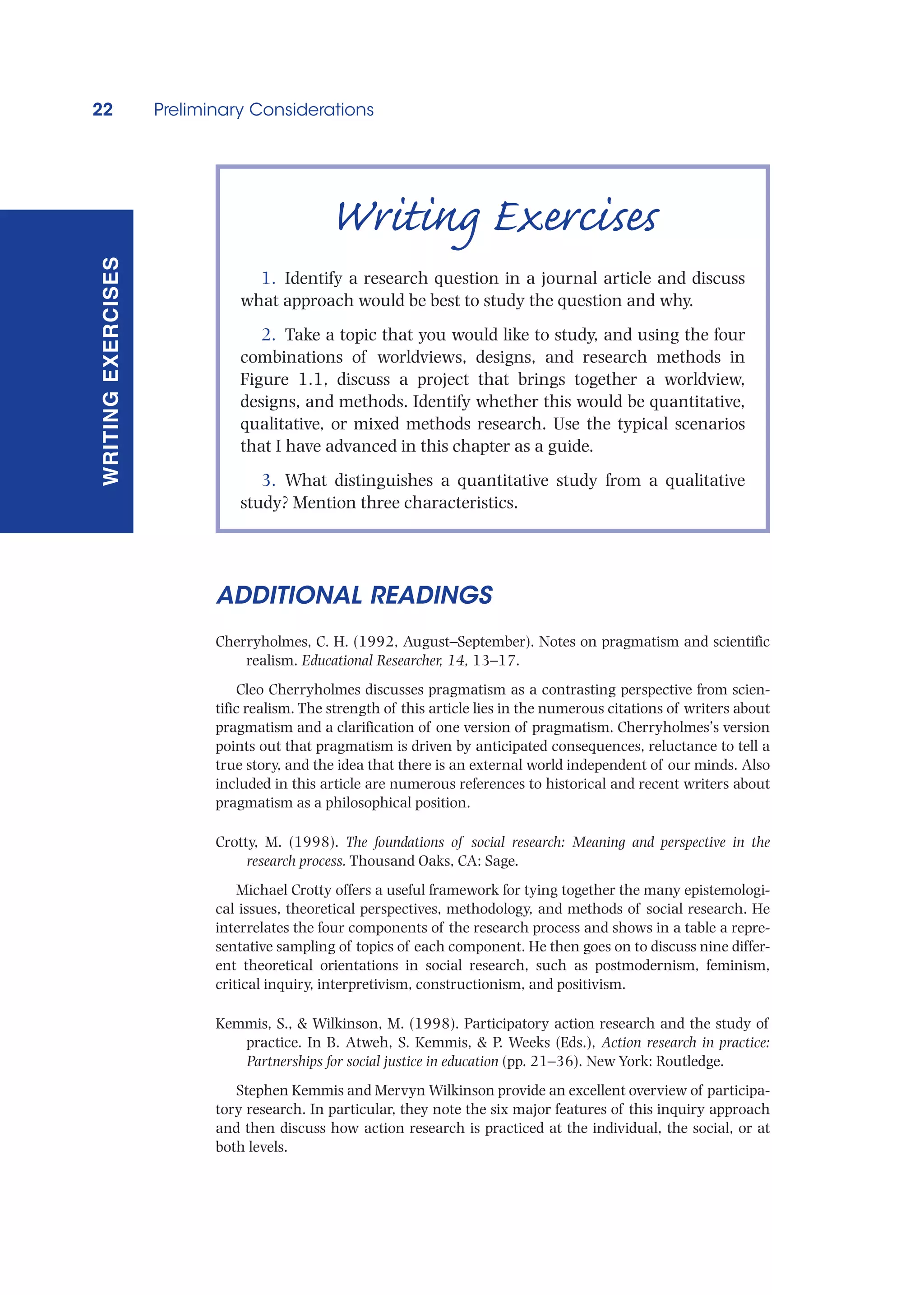 22 Preliminary Considerations
WRITING
EXERCISES
ADDITIONAL READINGS
Cherryholmes, C. H. (1992, August–September). Notes on pragmatism and scientific
realism. Educational Researcher, 14, 13–17.
Cleo Cherryholmes discusses pragmatism as a contrasting perspective from scien-
tific realism. The strength of this article lies in the numerous citations of writers about
pragmatism and a clarification of one version of pragmatism. Cherryholmes’s version
points out that pragmatism is driven by anticipated consequences, reluctance to tell a
true story, and the idea that there is an external world independent of our minds. Also
included in this article are numerous references to historical and recent writers about
pragmatism as a philosophical position.
Crotty, M. (1998). The foundations of social research: Meaning and perspective in the
research process. Thousand Oaks, CA: Sage.
Michael Crotty offers a useful framework for tying together the many epistemologi-
cal issues, theoretical perspectives, methodology, and methods of social research. He
interrelates the four components of the research process and shows in a table a repre-
sentative sampling of topics of each component. He then goes on to discuss nine differ-
ent theoretical orientations in social research, such as postmodernism, feminism,
critical inquiry, interpretivism, constructionism, and positivism.
Kemmis, S.,  Wilkinson, M. (1998). Participatory action research and the study of
practice. In B. Atweh, S. Kemmis,  P. Weeks (Eds.), Action research in practice:
Partnerships for social justice in education (pp. 21–36). New York: Routledge.
Stephen Kemmis and Mervyn Wilkinson provide an excellent overview of participa-
tory research. In particular, they note the six major features of this inquiry approach
and then discuss how action research is practiced at the individual, the social, or at
both levels.
Writing Exercises
1. Identify a research question in a journal article and discuss
what approach would be best to study the question and why.
2. Take a topic that you would like to study, and using the four
combinations of worldviews, designs, and research methods in
Figure 1.1, discuss a project that brings together a worldview,
designs, and methods. Identify whether this would be quantitative,
qualitative, or mixed methods research. Use the typical scenarios
that I have advanced in this chapter as a guide.
3. What distinguishes a quantitative study from a qualitative
study? Mention three characteristics.
 