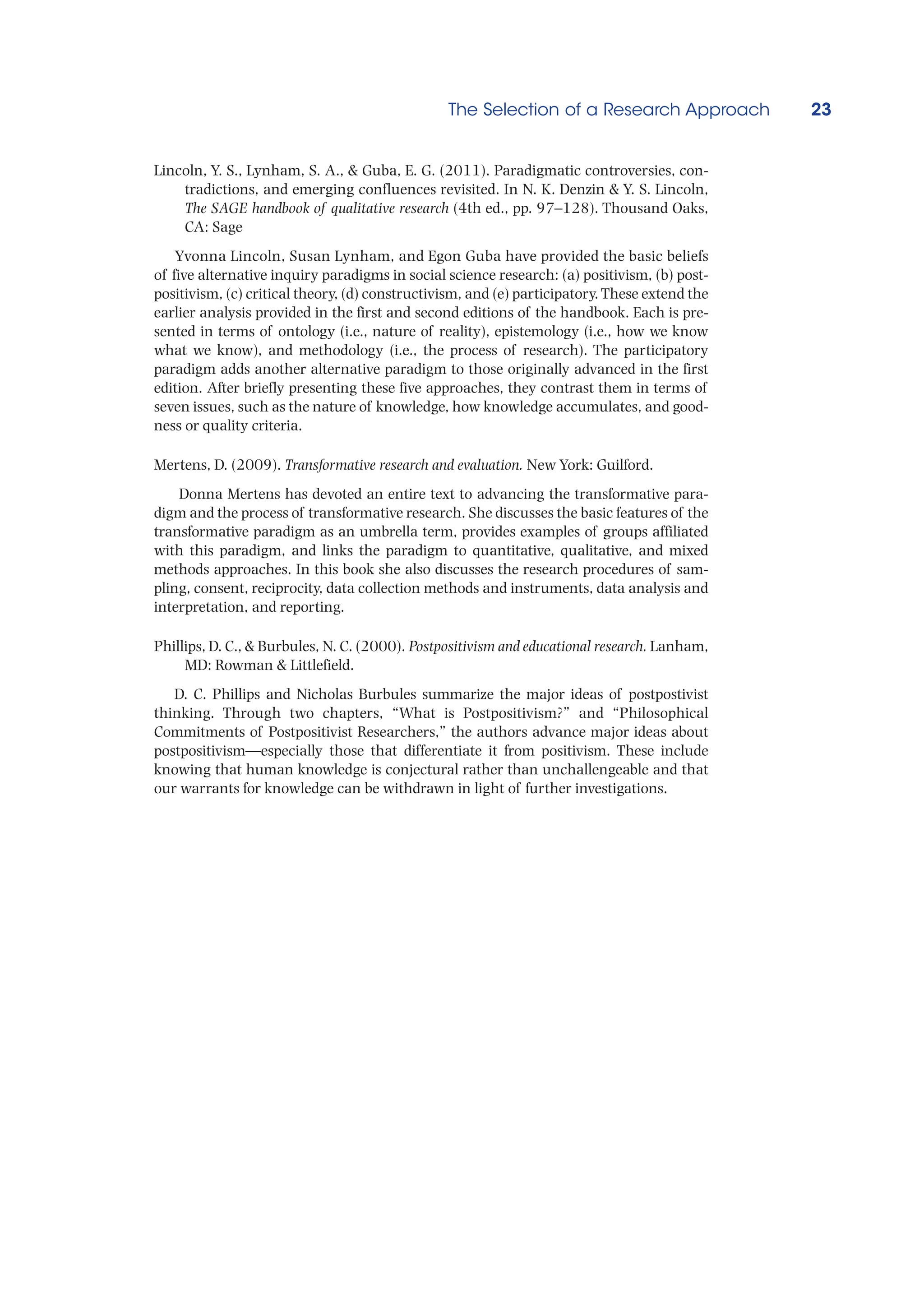 The Selection of a Research Approach 23
Lincoln, Y. S., Lynham, S. A.,  Guba, E. G. (2011). Paradigmatic controversies, con-
tradictions, and emerging confluences revisited. In N. K. Denzin  Y. S. Lincoln,
The SAGE handbook of qualitative research (4th ed., pp. 97–128). Thousand Oaks,
CA: Sage
Yvonna Lincoln, Susan Lynham, and Egon Guba have provided the basic beliefs
of five alternative inquiry paradigms in social science research: (a) positivism, (b) post-
positivism, (c) critical theory, (d) constructivism, and (e) participatory. These extend the
earlier analysis provided in the first and second editions of the handbook. Each is pre-
sented in terms of ontology (i.e., nature of reality), epistemology (i.e., how we know
what we know), and methodology (i.e., the process of research). The participatory
paradigm adds another alternative paradigm to those originally advanced in the first
edition. After briefly presenting these five approaches, they contrast them in terms of
seven issues, such as the nature of knowledge, how knowledge accumulates, and good-
ness or quality criteria.
Mertens, D. (2009). Transformative research and evaluation. New York: Guilford.
Donna Mertens has devoted an entire text to advancing the transformative para-
digm and the process of transformative research. She discusses the basic features of the
transformative paradigm as an umbrella term, provides examples of groups affiliated
with this paradigm, and links the paradigm to quantitative, qualitative, and mixed
methods approaches. In this book she also discusses the research procedures of sam-
pling, consent, reciprocity, data collection methods and instruments, data analysis and
interpretation, and reporting.
Phillips, D. C.,  Burbules, N. C. (2000). Postpositivism and educational research. Lanham,
MD: Rowman  Littlefield.
D. C. Phillips and Nicholas Burbules summarize the major ideas of postpostivist
thinking. Through two chapters, “What is Postpositivism?” and “Philosophical
Commitments of Postpositivist Researchers,” the authors advance major ideas about
postpositivism—especially those that differentiate it from positivism. These include
knowing that human knowledge is conjectural rather than unchallengeable and that
our warrants for knowledge can be withdrawn in light of further investigations.
 