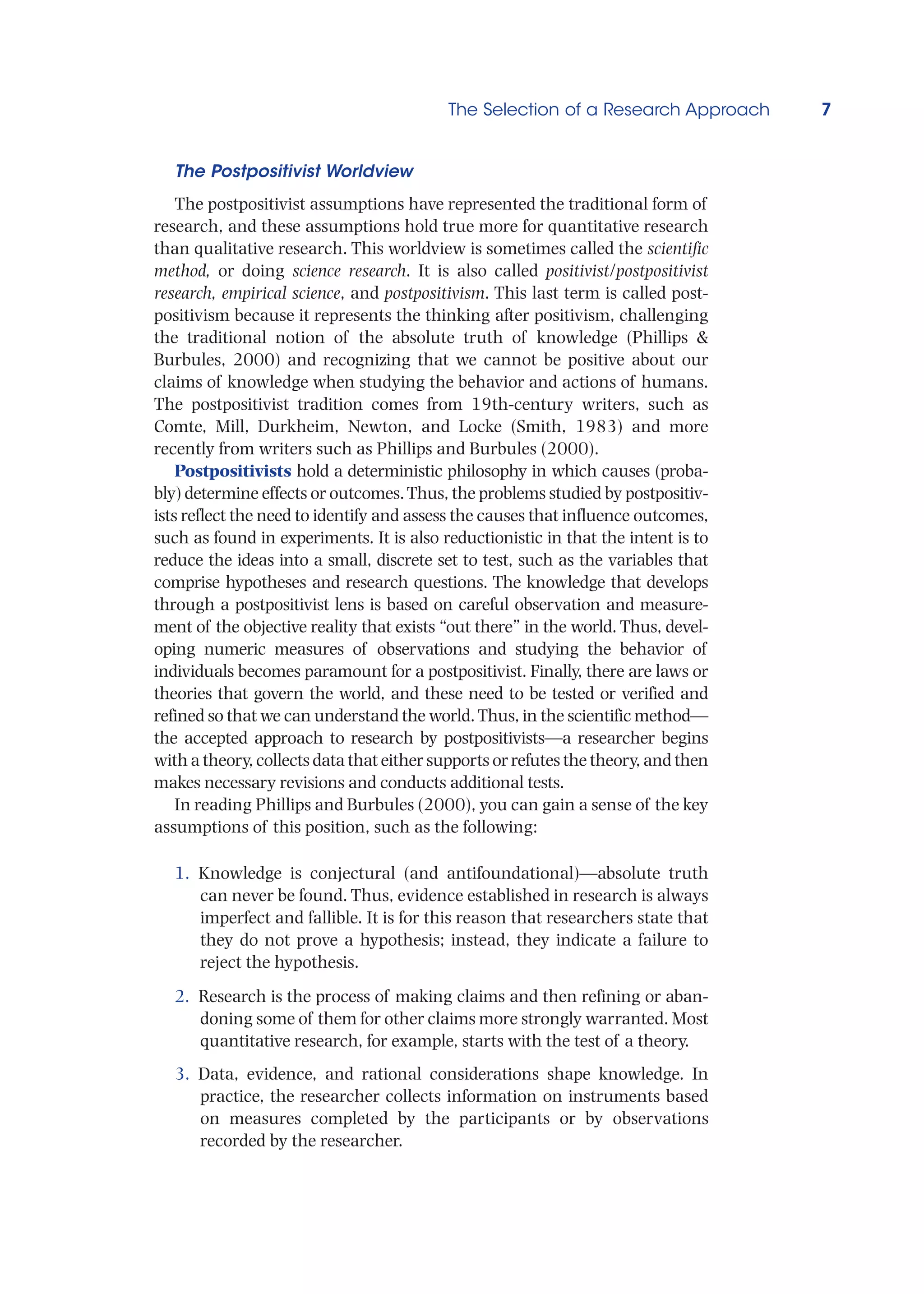 The Selection of a Research Approach 7
The Postpositivist Worldview
The postpositivist assumptions have represented the traditional form of
research, and these assumptions hold true more for quantitative research
than qualitative research. This worldview is sometimes called the scientific
method, or doing science research. It is also called positivist/postpositivist
research, empirical science, and postpositivism. This last term is called post-
positivism because it represents the thinking after positivism, challenging
the traditional notion of the absolute truth of knowledge (Phillips 
Burbules, 2000) and recognizing that we cannot be positive about our
claims of knowledge when studying the behavior and actions of humans.
The postpositivist tradition comes from 19th-century writers, such as
Comte, Mill, Durkheim, Newton, and Locke (Smith, 1983) and more
recently from writers such as Phillips and Burbules (2000).
Postpositivists hold a deterministic philosophy in which causes (proba-
bly) determine effects or outcomes.Thus, the problems studied by postpositiv-
ists reflect the need to identify and assess the causes that influence outcomes,
such as found in experiments. It is also reductionistic in that the intent is to
reduce the ideas into a small, discrete set to test, such as the variables that
comprise hypotheses and research questions. The knowledge that develops
through a postpositivist lens is based on careful observation and measure-
ment of the objective reality that exists “out there” in the world. Thus, devel-
oping numeric measures of observations and studying the behavior of
individuals becomes paramount for a postpositivist. Finally, there are laws or
theories that govern the world, and these need to be tested or verified and
refined so that we can understand the world.Thus, in the scientific method—
the accepted approach to research by postpositivists—a researcher begins
with a theory, collects data that either supports or refutes the theory, and then
makes necessary revisions and conducts additional tests.
In reading Phillips and Burbules (2000), you can gain a sense of the key
assumptions of this position, such as the following:
1. Knowledge is conjectural (and antifoundational)—absolute truth
can never be found. Thus, evidence established in research is always
imperfect and fallible. It is for this reason that researchers state that
they do not prove a hypothesis; instead, they indicate a failure to
reject the hypothesis.
2. Research is the process of making claims and then refining or aban-
doning some of them for other claims more strongly warranted. Most
quantitative research, for example, starts with the test of a theory.
3. Data, evidence, and rational considerations shape knowledge. In
practice, the researcher collects information on instruments based
on measures completed by the participants or by observations
recorded by the researcher.
 