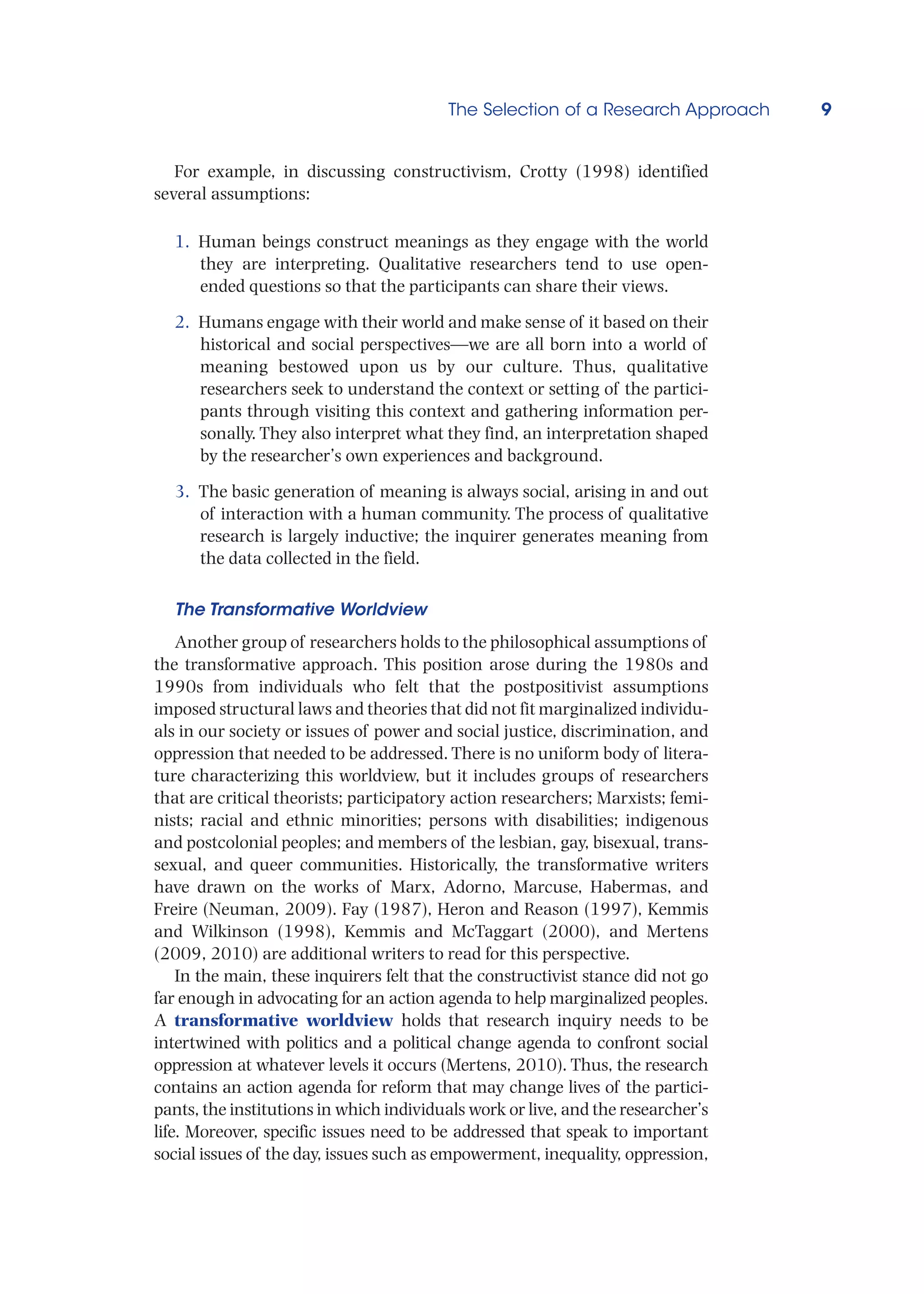 The Selection of a Research Approach 9
For example, in discussing constructivism, Crotty (1998) identified
several assumptions:
1. Human beings construct meanings as they engage with the world
they are interpreting. Qualitative researchers tend to use open-
ended questions so that the participants can share their views.
2. Humans engage with their world and make sense of it based on their
historical and social perspectives—we are all born into a world of
meaning bestowed upon us by our culture. Thus, qualitative
researchers seek to understand the context or setting of the partici-
pants through visiting this context and gathering information per-
sonally. They also interpret what they find, an interpretation shaped
by the researcher’s own experiences and background.
3. The basic generation of meaning is always social, arising in and out
of interaction with a human community. The process of qualitative
research is largely inductive; the inquirer generates meaning from
the data collected in the field.
The Transformative Worldview
Another group of researchers holds to the philosophical assumptions of
the transformative approach. This position arose during the 1980s and
1990s from individuals who felt that the postpositivist assumptions
imposed structural laws and theories that did not fit marginalized individu-
als in our society or issues of power and social justice, discrimination, and
oppression that needed to be addressed. There is no uniform body of litera-
ture characterizing this worldview, but it includes groups of researchers
that are critical theorists; participatory action researchers; Marxists; femi-
nists; racial and ethnic minorities; persons with disabilities; indigenous
and postcolonial peoples; and members of the lesbian, gay, bisexual, trans-
sexual, and queer communities. Historically, the transformative writers
have drawn on the works of Marx, Adorno, Marcuse, Habermas, and
Freire (Neuman, 2009). Fay (1987), Heron and Reason (1997), Kemmis
and Wilkinson (1998), Kemmis and McTaggart (2000), and Mertens
(2009, 2010) are additional writers to read for this perspective.
In the main, these inquirers felt that the constructivist stance did not go
far enough in advocating for an action agenda to help marginalized peoples.
A transformative worldview holds that research inquiry needs to be
intertwined with politics and a political change agenda to confront social
oppression at whatever levels it occurs (Mertens, 2010). Thus, the research
contains an action agenda for reform that may change lives of the partici-
pants, the institutions in which individuals work or live, and the researcher’s
life. Moreover, specific issues need to be addressed that speak to important
social issues of the day, issues such as empowerment, inequality, oppression,
 