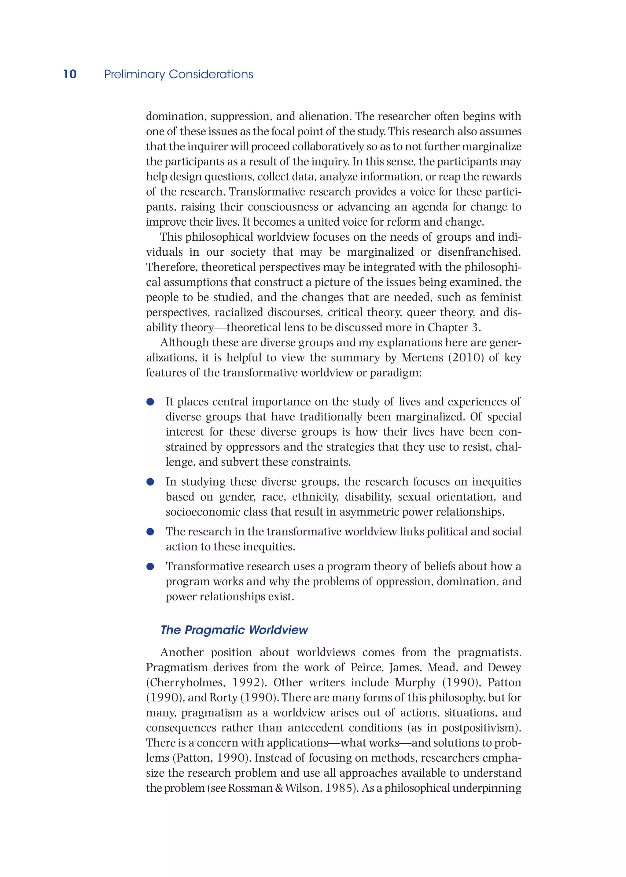 10 Preliminary Considerations
domination, suppression, and alienation. The researcher often begins with
one of these issues as the focal point of the study.This research also assumes
that the inquirer will proceed collaboratively so as to not further marginalize
the participants as a result of the inquiry. In this sense, the participants may
help design questions, collect data, analyze information, or reap the rewards
of the research. Transformative research provides a voice for these partici-
pants, raising their consciousness or advancing an agenda for change to
improve their lives. It becomes a united voice for reform and change.
This philosophical worldview focuses on the needs of groups and indi-
viduals in our society that may be marginalized or disenfranchised.
Therefore, theoretical perspectives may be integrated with the philosophi-
cal assumptions that construct a picture of the issues being examined, the
people to be studied, and the changes that are needed, such as feminist
perspectives, racialized discourses, critical theory, queer theory, and dis-
ability theory—theoretical lens to be discussed more in Chapter 3.
Although these are diverse groups and my explanations here are gener-
alizations, it is helpful to view the summary by Mertens (2010) of key
features of the transformative worldview or paradigm:
●
● It places central importance on the study of lives and experiences of
diverse groups that have traditionally been marginalized. Of special
interest for these diverse groups is how their lives have been con-
strained by oppressors and the strategies that they use to resist, chal-
lenge, and subvert these constraints.
●
● In studying these diverse groups, the research focuses on inequities
based on gender, race, ethnicity, disability, sexual orientation, and
socioeconomic class that result in asymmetric power relationships.
●
● The research in the transformative worldview links political and social
action to these inequities.
●
● Transformative research uses a program theory of beliefs about how a
program works and why the problems of oppression, domination, and
power relationships exist.
The Pragmatic Worldview
Another position about worldviews comes from the pragmatists.
Pragmatism derives from the work of Peirce, James, Mead, and Dewey
(Cherryholmes, 1992). Other writers include Murphy (1990), Patton
(1990), and Rorty (1990).There are many forms of this philosophy, but for
many, pragmatism as a worldview arises out of actions, situations, and
consequences rather than antecedent conditions (as in postpositivism).
There is a concern with applications—what works—and solutions to prob-
lems (Patton, 1990). Instead of focusing on methods, researchers empha-
size the research problem and use all approaches available to understand
the problem (see Rossman  Wilson, 1985). As a philosophical underpinning
 