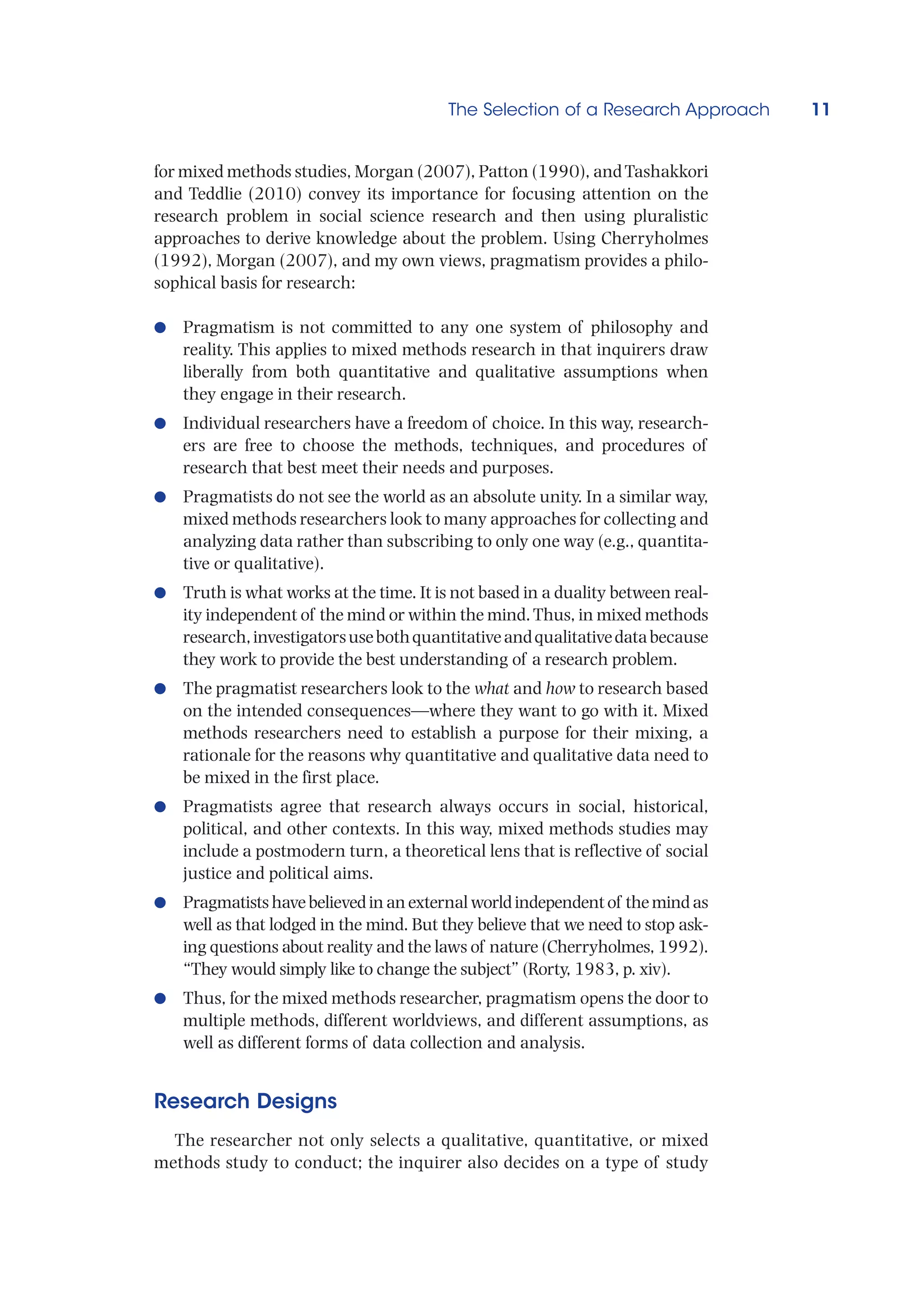The Selection of a Research Approach 11
for mixed methods studies, Morgan (2007), Patton (1990), andTashakkori
and Teddlie (2010) convey its importance for focusing attention on the
research problem in social science research and then using pluralistic
approaches to derive knowledge about the problem. Using Cherryholmes
(1992), Morgan (2007), and my own views, pragmatism provides a philo-
sophical basis for research:
●
● Pragmatism is not committed to any one system of philosophy and
reality. This applies to mixed methods research in that inquirers draw
liberally from both quantitative and qualitative assumptions when
they engage in their research.
●
● Individual researchers have a freedom of choice. In this way, research-
ers are free to choose the methods, techniques, and procedures of
research that best meet their needs and purposes.
●
● Pragmatists do not see the world as an absolute unity. In a similar way,
mixed methods researchers look to many approaches for collecting and
analyzing data rather than subscribing to only one way (e.g., quantita-
tive or qualitative).
●
● Truth is what works at the time. It is not based in a duality between real-
ity independent of the mind or within the mind.Thus, in mixed methods
research,investigatorsusebothquantitativeandqualitativedatabecause
they work to provide the best understanding of a research problem.
●
● The pragmatist researchers look to the what and how to research based
on the intended consequences—where they want to go with it. Mixed
methods researchers need to establish a purpose for their mixing, a
rationale for the reasons why quantitative and qualitative data need to
be mixed in the first place.
●
● Pragmatists agree that research always occurs in social, historical,
political, and other contexts. In this way, mixed methods studies may
include a postmodern turn, a theoretical lens that is reflective of social
justice and political aims.
●
● Pragmatistshavebelievedinanexternalworldindependentof themindas
well as that lodged in the mind. But they believe that we need to stop ask-
ing questions about reality and the laws of nature (Cherryholmes, 1992).
“They would simply like to change the subject” (Rorty, 1983, p. xiv).
●
● Thus, for the mixed methods researcher, pragmatism opens the door to
multiple methods, different worldviews, and different assumptions, as
well as different forms of data collection and analysis.
Research Designs
The researcher not only selects a qualitative, quantitative, or mixed
methods study to conduct; the inquirer also decides on a type of study
 
