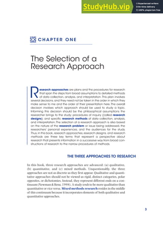 3
C H A P T E R O N E
The Selection of a
Research Approach
Research approaches are plans and the procedures for research
that span the steps from broad assumptions to detailed methods
of data collection, analysis, and interpretation. This plan involves
several decisions, and they need not be taken in the order in which they
make sense to me and the order of their presentation here.The overall
decision involves which approach should be used to study a topic.
Informing this decision should be the philosophical assumptions the
researcher brings to the study; procedures of inquiry (called research
designs); and specific research methods of data collection, analysis,
and interpretation.The selection of a research approach is also based
on the nature of the research problem or issue being addressed, the
researchers’ personal experiences, and the audiences for the study.
Thus,in this book,research approaches,research designs, and research
methods are three key terms that represent a perspective about
research that presents information in a successive way from broad con-
structions of research to the narrow procedures of methods.
THE THREE APPROACHES TO RESEARCH
In this book, three research approaches are advanced: (a) qualitative,
(b) quantitative, and (c) mixed methods. Unquestionably, the three
approaches are not as discrete as they first appear. Qualitative and quanti-
tative approaches should not be viewed as rigid, distinct categories, polar
opposites, or dichotomies. Instead, they represent different ends on a con-
tinuum (Newman & Benz, 1998). A study tends to be more qualitative than
quantitative or vice versa. Mixed methods research resides in the middle
of this continuum because it incorporates elements of both qualitative and
quantitative approaches.
 