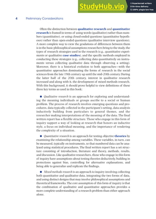 4 Preliminary Considerations
Often the distinction between qualitative research and quantitative
research is framed in terms of using words (qualitative) rather than num-
bers (quantitative), or using closed-ended questions (quantitative hypoth-
eses) rather than open-ended questions (qualitative interview questions).
A more complete way to view the gradations of differences between them
is in the basic philosophical assumptions researchers bring to the study, the
types of research strategies used in the research (e.g., quantitative experi-
ments or qualitative case studies), and the specific methods employed in
conducting these strategies (e.g., collecting data quantitatively on instru-
ments versus collecting qualitative data through observing a setting).
Moreover, there is a historical evolution to both approaches—with the
quantitative approaches dominating the forms of research in the social
sciences from the late 19th century up until the mid-20th century. During
the latter half of the 20th century, interest in qualitative research
increased and along with it, the development of mixed methods research.
With this background, it should prove helpful to view definitions of these
three key terms as used in this book:
● Qualitative research is an approach for exploring and understand-
ing the meaning individuals or groups ascribe to a social or human
problem. The process of research involves emerging questions and pro-
cedures, data typically collected in the participant’s setting, data analysis
inductively building from particulars to general themes, and the
researcher making interpretations of the meaning of the data. The final
written report has a flexible structure. Those who engage in this form of
inquiry support a way of looking at research that honors an inductive
style, a focus on individual meaning, and the importance of rendering
the complexity of a situation.
● Quantitative research is an approach for testing objective theories by
examining the relationship among variables. These variables, in turn, can
be measured, typically on instruments, so that numbered data can be ana-
lyzed using statistical procedures. The final written report has a set struc-
ture consisting of introduction, literature and theory, methods, results,
and discussion. Like qualitative researchers, those who engage in this form
of inquiry have assumptions about testing theories deductively, building in
protections against bias, controlling for alternative explanations, and
being able to generalize and replicate the findings.
● Mixed methods research is an approach to inquiry involving collecting
both quantitative and qualitative data, integrating the two forms of data,
and using distinct designs that may involve philosophical assumptions and
theoretical frameworks.The core assumption of this form of inquiry is that
the combination of qualitative and quantitative approaches provides a
more complete understanding of a research problem than either approach
alone.
 