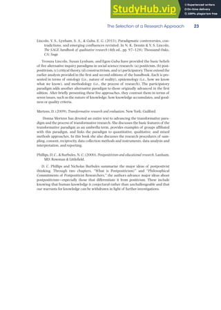 The Selection of a Research Approach 23
Lincoln, Y. S., Lynham, S. A., & Guba, E. G. (2011). Paradigmatic controversies, con-
tradictions, and emerging confluences revisited. In N. K. Denzin & Y. S. Lincoln,
The SAGE handbook of qualitative research (4th ed., pp. 97–128). Thousand Oaks,
CA: Sage
Yvonna Lincoln, Susan Lynham, and Egon Guba have provided the basic beliefs
of five alternative inquiry paradigms in social science research: (a) positivism, (b) post-
positivism, (c) critical theory, (d) constructivism, and (e) participatory. These extend the
earlier analysis provided in the first and second editions of the handbook. Each is pre-
sented in terms of ontology (i.e., nature of reality), epistemology (i.e., how we know
what we know), and methodology (i.e., the process of research). The participatory
paradigm adds another alternative paradigm to those originally advanced in the first
edition. After briefly presenting these five approaches, they contrast them in terms of
seven issues, such as the nature of knowledge, how knowledge accumulates, and good-
ness or quality criteria.
Mertens, D. (2009). Transformative research and evaluation. New York: Guilford.
Donna Mertens has devoted an entire text to advancing the transformative para-
digm and the process of transformative research. She discusses the basic features of the
transformative paradigm as an umbrella term, provides examples of groups affiliated
with this paradigm, and links the paradigm to quantitative, qualitative, and mixed
methods approaches. In this book she also discusses the research procedures of sam-
pling, consent, reciprocity, data collection methods and instruments, data analysis and
interpretation, and reporting.
Phillips, D. C., & Burbules, N. C. (2000). Postpositivism and educational research. Lanham,
MD: Rowman & Littlefield.
D. C. Phillips and Nicholas Burbules summarize the major ideas of postpostivist
thinking. Through two chapters, “What is Postpositivism?” and “Philosophical
Commitments of Postpositivist Researchers,” the authors advance major ideas about
postpositivism—especially those that differentiate it from positivism. These include
knowing that human knowledge is conjectural rather than unchallengeable and that
our warrants for knowledge can be withdrawn in light of further investigations.
 
